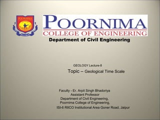 Department of Civil Engineering
GEOLOGY Lecture-8
Topic – Geological Time Scale
Faculty - Er. Arpit Singh Bhadoriya
Assistant Professor
Department of Civil Engineering,
Poornima College of Engineering,
ISI-6 RIICO Institutional Area Goner Road, Jaipur
 