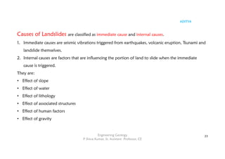 ADITYA
Engineering Geology
P Shiva Kumar, Sr. Assistant Professor, CE
23
Causes of Landslides are classified as immediate cause and internal causes.
1. Immediate causes are seismic vibrations triggered from earthquakes, volcanic eruption, Tsunami and
landslide themselves.
2. Internal causes are factors that are influencing the portion of land to slide when the immediate
cause is triggered.
They are:
• Effect of slope
• Effect of water
• Effect of lithology
• Effect of associated structures
• Effect of human factors
• Effect of gravity
 