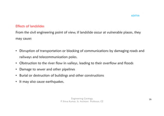 ADITYA
Engineering Geology
P Shiva Kumar, Sr. Assistant Professor, CE
26
Effects of landslides
From the civil engineering point of view, if landslide occur at vulnerable places, they
may cause:
• Disruption of transportation or blocking of communications by damaging roads and
railways and telecommunication poles.
• Obstruction to the river flow in valleys, leading to their overflow and floods
• Damage to sewer and other pipelines
• Burial or destruction of buildings and other constructions
• It may also cause earthquakes.
 
