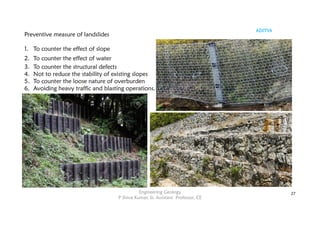 ADITYA
Engineering Geology
P Shiva Kumar, Sr. Assistant Professor, CE
27
Preventive measure of landslides
1. To counter the effect of slope
2. To counter the effect of water
3. To counter the structural defects
4. Not to reduce the stability of existing slopes
5. To counter the loose nature of overburden
6. Avoiding heavy traffic and blasting operations.
 