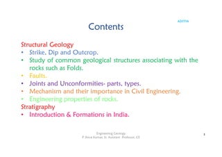 ADITYA
Contents
Structural Geology
• Strike, Dip and Outcrop.
• Study of common geological structures associating with the
rocks such as Folds.
• Faults.
• Joints and Unconformities- parts, types.
• Mechanism and their importance in Civil Engineering.
• Engineering properties of rocks.
Stratigraphy
• Introduction & Formations in India.
3
Engineering Geology
P Shiva Kumar, Sr. Assistant Professor, CE
 