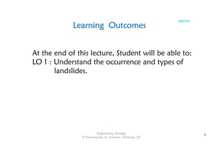 ADITYA
Learning Outcomes
At the end of this lecture, Student will be able to:
LO 1 : Understand the occurrence and types of
landslides.
6
Engineering Geology
P Shiva Kumar, Sr. Assistant Professor, CE
 