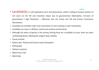 ADITYA
Engineering Geology
P Shiva Kumar, Sr. Assistant Professor, CE
7
• Landslide(s) is a self explanatory term and phenomena, which is sliding of massive portion of
soil cover on the hill and mountain slopes due to geo-tectonical (diastrophic), intrusion of
groundwater ( high fluctuation – effluence) into soil, heavy rain fall and human involuntary
disturbances.
• Landslides are classified under mass movements or mass wasting or earth movements.
• Landslides can occur in offshore, coastal and onshore environments.
• Although the action of gravity is the primary driving force for a landslide to occur, there are other
contributing factors affecting the original slope stability.
• Causes include :
• Heavy rains, Floods and Ground water fluctuations
• Earthquakes
• Volcano eruptions
• Rapid snow melt
• Quarrying
 