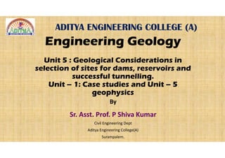 ADITYA ENGINEERING COLLEGE (A)
Engineering Geology
Unit 5 : Geological Considerations in
selection of sites for dams, reservoirs and
successful tunnelling.
Unit – 1: Case studies and Unit – 5
geophysics
By
Sr. Asst. Prof. P Shiva Kumar
Civil Engineering Dept
Aditya Engineering College(A)
Surampalem.
 