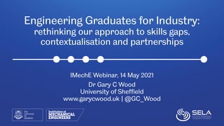 Engineering Graduates for Industry:
rethinking our approach to skills gaps,
contextualisation and partnerships
IMechE Webinar, 14 May 2021
Dr Gary C Wood
University of Sheffield
www.garycwood.uk | @GC_Wood
 