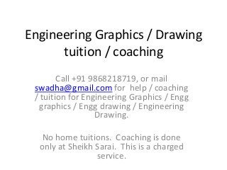 Engineering Graphics / Drawing
      tuition / coaching
        Call +91 9868218719, or mail
 swadha@gmail.com for help / coaching
 / tuition for Engineering Graphics / Engg
  graphics / Engg drawing / Engineering
                  Drawing.

   No home tuitions. Coaching is done
  only at Sheikh Sarai. This is a charged
                 service.
 