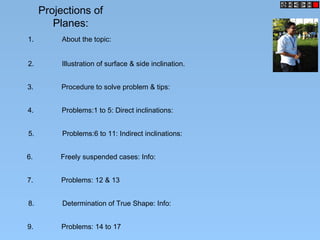 Projections of
Planes:
1. About the topic:
2. Illustration of surface & side inclination.
3. Procedure to solve problem & tips:
4. Problems:1 to 5: Direct inclinations:
5. Problems:6 to 11: Indirect inclinations:
6. Freely suspended cases: Info:
7. Problems: 12 & 13
8. Determination of True Shape: Info:
9. Problems: 14 to 17
 