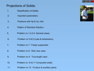 Projections of Solids:
1. Classification of Solids:
2. Important parameters:
3. Positions with Hp & Vp: Info:
4. Pattern of Standard Solution.
5. Problem no 1,2,3,4: General cases:
6. Problem no 5 & 6 (cube & tetrahedron)
7. Problem no 7 : Freely suspended:
8. Problem no 8 : Side view case:
9. Problem no 9 : True length case:
10. Problem no 10 & 11 Composite solids:
11. Problem no 12 : Frustum & auxiliary plane:
 