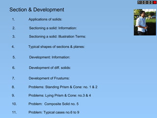 Section & Development
1. Applications of solids:
2. Sectioning a solid: Information:
3. Sectioning a solid: Illustration Terms:
4. Typical shapes of sections & planes:
5. Development: Information:
6. Development of diff. solids:
7. Development of Frustums:
8. Problems: Standing Prism & Cone: no. 1 & 2
9. Problems: Lying Prism & Cone: no.3 & 4
10. Problem: Composite Solid no. 5
11. Problem: Typical cases no.6 to 9
 