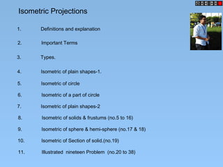 Isometric Projections
1. Definitions and explanation
2. Important Terms
3. Types.
4. Isometric of plain shapes-1.
5. Isometric of circle
6. Isometric of a part of circle
7. Isometric of plain shapes-2
8. Isometric of solids & frustums (no.5 to 16)
9. Isometric of sphere & hemi-sphere (no.17 & 18)
10. Isometric of Section of solid.(no.19)
11. Illustrated nineteen Problem (no.20 to 38)
 