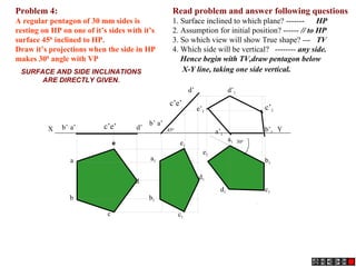 Read problem and answer following questions
1. Surface inclined to which plane? ------- HP
2. Assumption for initial position? ------ // to HP
3. So which view will show True shape? --- TV
4. Which side will be vertical? -------- any side.
Hence begin with TV,draw pentagon below
X-Y line, taking one side vertical.
Problem 4:
A regular pentagon of 30 mm sides is
resting on HP on one of it’s sides with it’s
surface 450
inclined to HP.
Draw it’s projections when the side in HP
makes 300
angle with VP
a’b’ d’
b1
d
c1
a
c’e’
b
c
d1
b’1
a1
e’1
c’1
d’1
a1
b1
c1d1
d’
a’b’
c’e’
e1
e1
a’1
X Y450
300
e
SURFACE AND SIDE INCLINATIONS
ARE DIRECTLY GIVEN.
 
