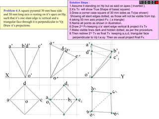 b b1
X Y
a
d
co
d’ c’b’a’
o’
d’
c’
b’
a’
o’
c1
a1
d1
o1
c 1
b 1
a 1
d 1
o 1
o’1
a’1
b’1
c’1
d’1
Problem 4:A square pyramid 30 mm base side
and 50 mm long axis is resting on it’s apex on Hp,
such that it’s one slant edge is vertical and a
triangular face through it is perpendicular to Vp.
Draw it’s projections.
Solution Steps :
1.Assume it standing on Hp but as said on apex.( inverted ).
2.It’s Tv will show True Shape of base( square)
3.Draw a corner case square of 30 mm sides as Tv(as shown)
Showing all slant edges dotted, as those will not be visible from top.
4.taking 50 mm axis project Fv. ( a triangle)
5.Name all points as shown in illustration.
6.Draw 2nd
Fv keeping o’a’ slant edge vertical & project it’s Tv
7.Make visible lines dark and hidden dotted, as per the procedure.
8.Then redrew 2nd
Tv as final Tv keeping a1o1d1 triangular face
perpendicular to Vp I.e.xy. Then as usual project final Fv.
 
