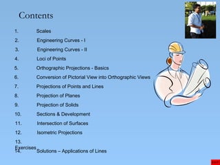 Contents
1. Scales
2. Engineering Curves - I
3. Engineering Curves - II
4. Loci of Points
5. Orthographic Projections - Basics
6. Conversion of Pictorial View into Orthographic Views
7. Projections of Points and Lines
8. Projection of Planes
9. Projection of Solids
EXIT
10. Sections & Development
11. Intersection of Surfaces
12. Isometric Projections
13.
Exercises
14. Solutions – Applications of Lines
 