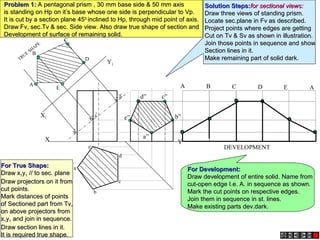 X Y
X1
Y1
a’
b’ e’
c’ d’
A
B
C
E
D
a
e
d
b
c
TRUE
SHAPE
A B C D E A
DEVELOPMENT
a”
b”
c”d”
e”
Problem 1:Problem 1: A pentagonal prism , 30 mm base side & 50 mm axisA pentagonal prism , 30 mm base side & 50 mm axis
is standing on Hp on it’s base whose one side is perpendicular to Vp.is standing on Hp on it’s base whose one side is perpendicular to Vp.
It is cut by a section plane 45It is cut by a section plane 4500
inclined to Hp, through mid point of axis.inclined to Hp, through mid point of axis.
Draw Fv, sec.Tv & sec. Side view. Also draw true shape of section andDraw Fv, sec.Tv & sec. Side view. Also draw true shape of section and
Development of surface of remaining solid.Development of surface of remaining solid.
Solution Steps:Solution Steps:for sectional views:for sectional views:
Draw three views of standing prism.Draw three views of standing prism.
Locate sec.plane in Fv as described.Locate sec.plane in Fv as described.
Project points where edges are gettingProject points where edges are getting
Cut on Tv & Sv as shown in illustration.Cut on Tv & Sv as shown in illustration.
Join those points in sequence and showJoin those points in sequence and show
Section lines in it.Section lines in it.
Make remaining part of solid dark.Make remaining part of solid dark.
For True Shape:For True Shape:
Draw xDraw x11yy11 // to sec. plane// to sec. plane
Draw projectors on it fromDraw projectors on it from
cut points.cut points.
Mark distances of pointsMark distances of points
of Sectioned part from Tv,of Sectioned part from Tv,
on above projectors fromon above projectors from
xx11yy11 and join in sequence.and join in sequence.
Draw section lines in it.Draw section lines in it.
It is required true shape.It is required true shape.
For Development:For Development:
Draw development of entire solid. Name fromDraw development of entire solid. Name from
cut-open edge I.e. A. in sequence as shown.cut-open edge I.e. A. in sequence as shown.
Mark the cut points on respective edges.Mark the cut points on respective edges.
Join them in sequence in st. lines.Join them in sequence in st. lines.
Make existing parts dev.dark.Make existing parts dev.dark.
 