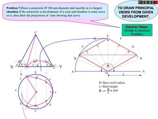h
a
b
c
d
g
f
e
o’
a’ b’ d’c’ g’ f’h’ e’
X Y
A
B
C
D
E
F
G
H
A
O L
1
2
3
4
5
6
7
θ = R
L
+
3600
R=Base circle radius.
L=Slant height.
θ1’1’
2’2’ 3’3’
4’4’
5’5’
6’6’
7’7’
11
22
33
44
55
6677
Problem 7:Problem 7:Draw a semicircle 0f 100 mm diameter and inscribe in it a largestDraw a semicircle 0f 100 mm diameter and inscribe in it a largest
rhombusrhombus.If the semicircle is development of a cone and rhombus is some curve.If the semicircle is development of a cone and rhombus is some curve
on it, then draw the projections of cone showing that curve.on it, then draw the projections of cone showing that curve.
TO DRAW PRINCIPALTO DRAW PRINCIPAL
VIEWS FROM GIVENVIEWS FROM GIVEN
DEVELOPMENT.DEVELOPMENT.
Solution Steps:Solution Steps:
Similar to previousSimilar to previous
Problem:Problem:
 