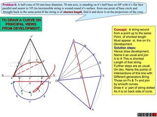 a’a’ b’b’ c’c’ d’d’
o’o’
e’e’
aa
bb
cc
dd
oo ee
XX YY
AA
BB
CC
DD
EE
AA
OO
22
33
44
11
Problem 8:Problem 8: A half cone of 50 mm base diameter, 70 mm axis, is standing on it’s half base on HP with it’s flat faceA half cone of 50 mm base diameter, 70 mm axis, is standing on it’s half base on HP with it’s flat face
parallel and nearer to VP.An inextensible string is wound round it’s surface from one point of base circle andparallel and nearer to VP.An inextensible string is wound round it’s surface from one point of base circle and
brought back to the same point.If the string is ofbrought back to the same point.If the string is of shortest lengthshortest length, find it and show it on the projections of the cone., find it and show it on the projections of the cone.
11 22
33
44
1’1’
2’2’ 3’3’ 4’4’
TO DRAW A CURVE ONTO DRAW A CURVE ON
PRINCIPAL VIEWSPRINCIPAL VIEWS
FROM DEVELOPMENT.FROM DEVELOPMENT. Concept:Concept: A string woundA string wound
from a point up to the samefrom a point up to the same
Point, of shortest lengthPoint, of shortest length
Must appear st. line on it’sMust appear st. line on it’s
Development.Development.
Solution steps:Solution steps:
Hence draw development,Hence draw development,
Name it as usual and joinName it as usual and join
A to A This is shortestA to A This is shortest
Length of that string.Length of that string.
Further steps are as usual.Further steps are as usual.
On dev. Name the points ofOn dev. Name the points of
Intersections of this line withIntersections of this line with
Different generators.BringDifferent generators.Bring
Those on Fv & Tv and joinThose on Fv & Tv and join
by smooth curves.by smooth curves.
Draw 4’ a’ part of string dottedDraw 4’ a’ part of string dotted
As it is on back side of cone.As it is on back side of cone.
 