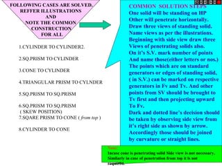 FOLLOWING CASES ARE SOLVED.
REFFER ILLUSTRATIONS
AND
NOTE THE COMMON
CONSTRUCTION
FOR ALL
1.CYLINDER TO CYLINDER2.
2.SQ.PRISM TO CYLINDER
3.CONE TO CYLINDER
4.TRIANGULAR PRISM TO CYLNDER
5.SQ.PRISM TO SQ.PRISM
6.SQ.PRISM TO SQ.PRISM
( SKEW POSITION)
7.SQARE PRISM TO CONE ( from top )
8.CYLINDER TO CONE
COMMON SOLUTION STEPS
One solid will be standing on HP
Other will penetrate horizontally.
Draw three views of standing solid.
Name views as per the illustrations.
Beginning with side view draw three
Views of penetrating solids also.
On it’s S.V. mark number of points
And name those(either letters or nos.)
The points which are on standard
generators or edges of standing solid,
( in S.V.) can be marked on respective
generators in Fv and Tv. And other
points from SV should be brought to
Tv first and then projecting upward
To Fv.
Dark and dotted line’s decision should
be taken by observing side view from
it’s right side as shown by arrow.
Accordingly those should be joined
by curvature or straight lines.
Note:
Incase cone is penetrating solid Side view is not necessary.
Similarly in case of penetration from top it is not
required.
 