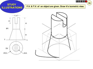 Z
STUDY
ILLUSTRATIONS
X
Y
30 D50 D
10
40
20
40
FV
TV
F.V. & T.V. of an object are given. Draw it’s isometric view.
16
 