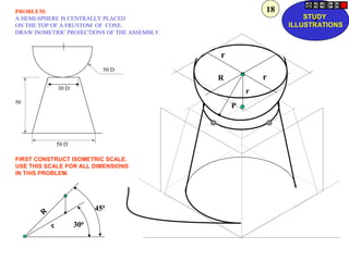 P
r
R
r
r
50 D
30 D
50 D
50
r
R
450
300
PROBLEM:
A HEMI-SPHERE IS CENTRALLY PLACED
ON THE TOP OF A FRUSTOM OF CONE.
DRAW ISOMETRIC PROJECTIONS OF THE ASSEMBLY.
FIRST CONSTRUCT ISOMETRIC SCALE.
USE THIS SCALE FOR ALL DIMENSIONS
IN THIS PROBLEM.
Z
STUDY
ILLUSTRATIONS
18
 