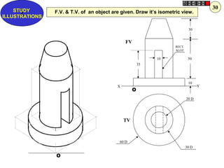 O
O
10
30
50
10
35
20 D
30 D
60 D
FV
TV
X Y
RECT.
SLOT
F.V. & T.V. of an object are given. Draw it’s isometric view.Z
STUDY
ILLUSTRATIONS
30
 