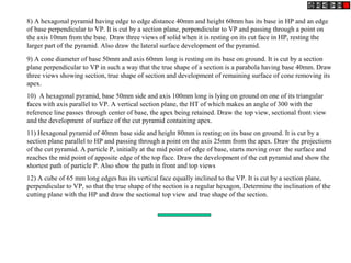 8) A hexagonal pyramid having edge to edge distance 40mm and height 60mm has its base in HP and an edge
of base perpendicular to VP. It is cut by a section plane, perpendicular to VP and passing through a point on
the axis 10mm from the base. Draw three views of solid when it is resting on its cut face in HP, resting the
larger part of the pyramid. Also draw the lateral surface development of the pyramid.
9) A cone diameter of base 50mm and axis 60mm long is resting on its base on ground. It is cut by a section
plane perpendicular to VP in such a way that the true shape of a section is a parabola having base 40mm. Draw
three views showing section, true shape of section and development of remaining surface of cone removing its
apex.
10) A hexagonal pyramid, base 50mm side and axis 100mm long is lying on ground on one of its triangular
faces with axis parallel to VP. A vertical section plane, the HT of which makes an angle of 300 with the
reference line passes through center of base, the apex being retained. Draw the top view, sectional front view
and the development of surface of the cut pyramid containing apex.
11) Hexagonal pyramid of 40mm base side and height 80mm is resting on its base on ground. It is cut by a
section plane parallel to HP and passing through a point on the axis 25mm from the apex. Draw the projections
of the cut pyramid. A particle P, initially at the mid point of edge of base, starts moving over the surface and
reaches the mid point of apposite edge of the top face. Draw the development of the cut pyramid and show the
shortest path of particle P. Also show the path in front and top views
12) A cube of 65 mm long edges has its vertical face equally inclined to the VP. It is cut by a section plane,
perpendicular to VP, so that the true shape of the section is a regular hexagon, Determine the inclination of the
cutting plane with the HP and draw the sectional top view and true shape of the section.
 