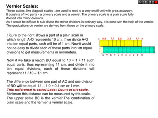 Figure to the right shows a part of a plain scale in
which length A-O represents 10 cm. If we divide A-O
into ten equal parts, each will be of 1 cm. Now it would
not be easy to divide each of these parts into ten equal
divisions to get measurements in millimeters.
Now if we take a length BO equal to 10 + 1 = 11 such
equal parts, thus representing 11 cm, and divide it into
ten equal divisions, each of these divisions will
represent 11 / 10 – 1.1 cm.
The difference between one part of AO and one division
of BO will be equal 1.1 – 1.0 = 0.1 cm or 1 mm.
This difference is called Least Count of the scale.
Minimum this distance can be measured by this scale.
The upper scale BO is the vernier.The combination of
plain scale and the vernier is vernier scale.
Vernier Scales:
These scales, like diagonal scales , are used to read to a very small unit with great accuracy.
It consists of two parts – a primary scale and a vernier. The primary scale is a plain scale fully
divided into minor divisions.
As it would be difficult to sub-divide the minor divisions in ordinary way, it is done with the help of the vernier.
The graduations on vernier are derived from those on the primary scale.
9.9 7.7 5.5 3.3 1.1
9 8 7 6 5 4 3 2 1 0A
0B
 