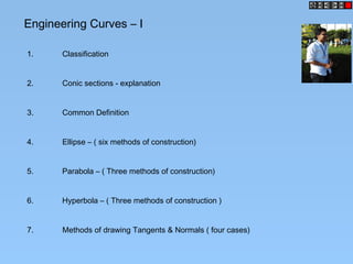 Engineering Curves – I
1. Classification
2. Conic sections - explanation
3. Common Definition
4. Ellipse – ( six methods of construction)
5. Parabola – ( Three methods of construction)
6. Hyperbola – ( Three methods of construction )
7. Methods of drawing Tangents & Normals ( four cases)
 