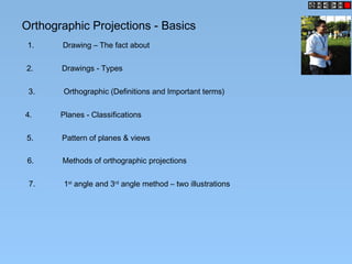 Orthographic Projections - Basics
1. Drawing – The fact about
2. Drawings - Types
3. Orthographic (Definitions and Important terms)
4. Planes - Classifications
5. Pattern of planes & views
6. Methods of orthographic projections
7. 1st
angle and 3rd
angle method – two illustrations
 