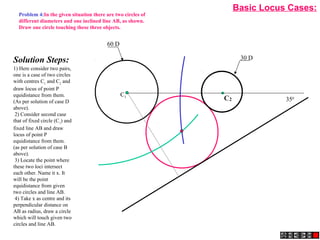 2CC1
30 D
60 D
350
C1
Solution Steps:
1) Here consider two pairs,
one is a case of two circles
with centres C1
and C2
and
draw locus of point P
equidistance from them.
(As per solution of case D
above).
2) Consider second case
that of fixed circle (C1
) and
fixed line AB and draw
locus of point P
equidistance from them.
(as per solution of case B
above).
3) Locate the point where
these two loci intersect
each other. Name it x. It
will be the point
equidistance from given
two circles and line AB.
4) Take x as centre and its
perpendicular distance on
AB as radius, draw a circle
which will touch given two
circles and line AB.
Problem 4:In the given situation there are two circles of
different diameters and one inclined line AB, as shown.
Draw one circle touching these three objects.
Basic Locus Cases:
 