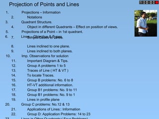 Projection of Points and Lines
1. Projections – Information
2. Notations
3. Quadrant Structure.
5. Projections of a Point – in 1st quadrant.
6. Lines – Objective & Types.7. Simple Cases of Lines.
8. Lines inclined to one plane.
9. Lines inclined to both planes.
10. Imp. Observations for solution
11. Important Diagram & Tips.
12. Group A problems 1 to 5
13. Traces of Line ( HT & VT )
14. To locate Traces.
15. Group B problems: No. 6 to 8
16. HT-VT additional information.
17. Group B1 problems: No. 9 to 11
18. Group B1 problems: No. 9 to 1
4. Object in different Quadrants – Effect on position of views.
19. Lines in profile plane
20. Group C problems: No.12 & 13
21. Applications of Lines:: Information
22. Group D: Application Problems: 14 to 23
 
