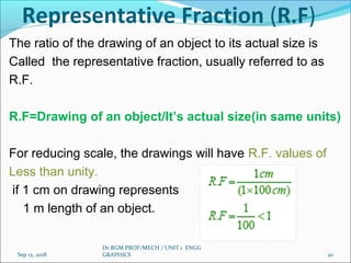 Representative Fraction (R.F)
The ratio of the drawing of an object to its actual size is
Called the representative fraction, usually referred to as
R.F.
R.F=Drawing of an object/It’s actual size(in same units)
For reducing scale, the drawings will have R.F. values of
Less than unity.
if 1 cm on drawing represents
1 m length of an object.
Sep 12, 2018
Dr.RGM PROF/MECH / UNIT 1 ENGG
GRAPHICS 20
 