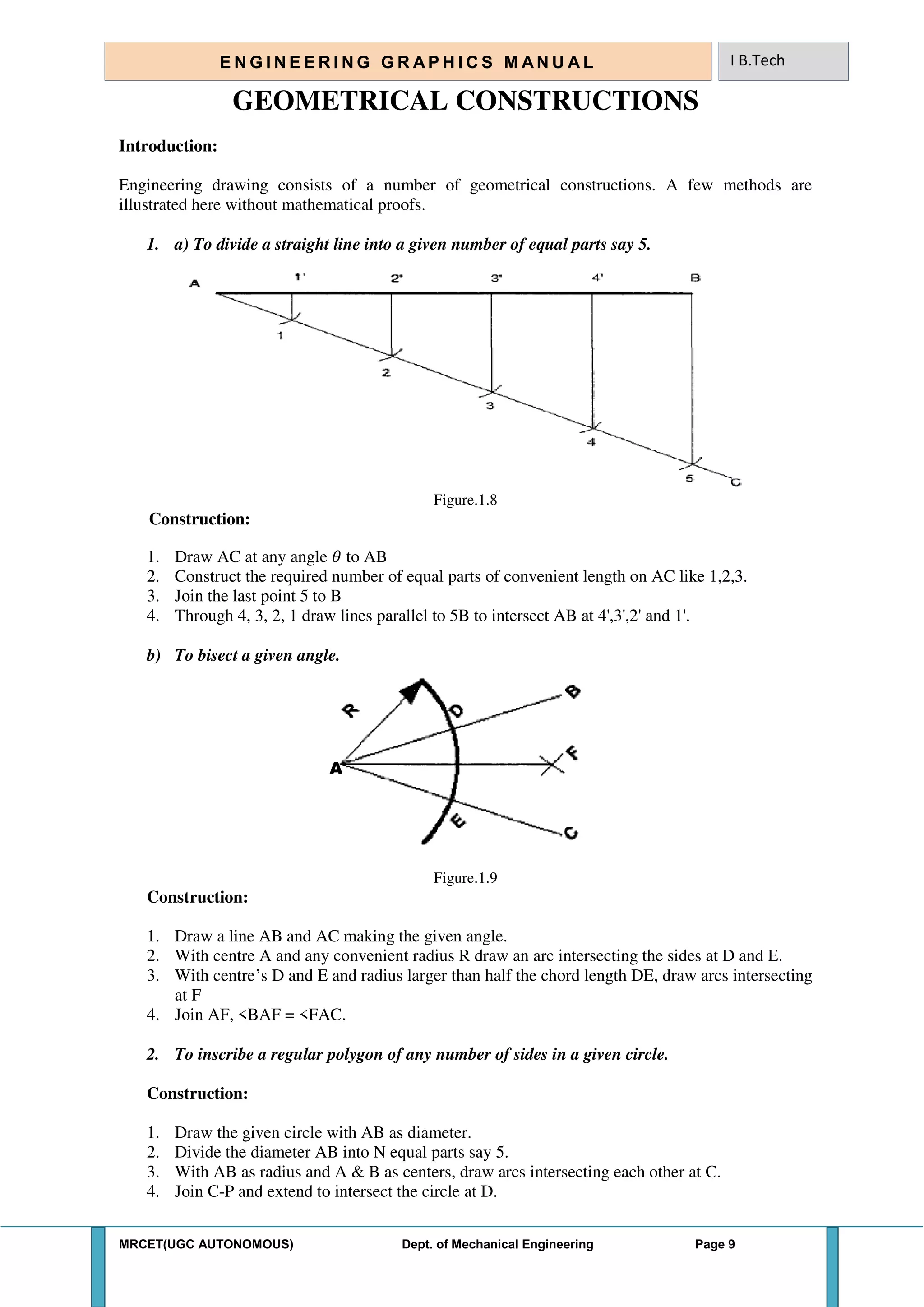 MRCET(UGC AUTONOMOUS) Dept. of Mechanical Engineering Page 9
E N G I N E E R I N G G R A P H I C S M AN U A L I B.Tech
GEOMETRICAL CONSTRUCTIONS
Introduction:
Engineering drawing consists of a number of geometrical constructions. A few methods are
illustrated here without mathematical proofs.
1. a) To divide a straight line into a given number of equal parts say 5.
Figure.1.8
Construction:
1. Draw AC at any angle 𝜃 to AB
2. Construct the required number of equal parts of convenient length on AC like 1,2,3.
3. Join the last point 5 to B
4. Through 4, 3, 2, 1 draw lines parallel to 5B to intersect AB at 4',3',2' and 1'.
b) To bisect a given angle.
A
Figure.1.9
Construction:
1. Draw a line AB and AC making the given angle.
2. With centre A and any convenient radius R draw an arc intersecting the sides at D and E.
3. With centre’s D and E and radius larger than half the chord length DE, draw arcs intersecting
at F
4. Join AF, <BAF = <FAC.
2. To inscribe a regular polygon of any number of sides in a given circle.
Construction:
1. Draw the given circle with AB as diameter.
2. Divide the diameter AB into N equal parts say 5.
3. With AB as radius and A & B as centers, draw arcs intersecting each other at C.
4. Join C-P and extend to intersect the circle at D.
 