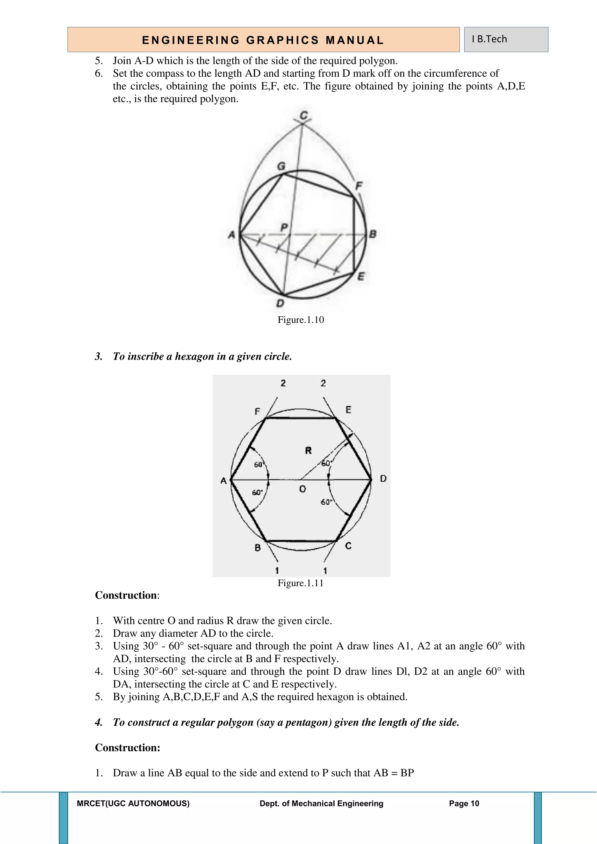 MRCET(UGC AUTONOMOUS) Dept. of Mechanical Engineering Page 10
E N G I N E E R I N G G R A P H I C S M AN U A L I B.Tech
5. Join A-D which is the length of the side of the required polygon.
6. Set the compass to the length AD and starting from D mark off on the circumference of
the circles, obtaining the points E,F, etc. The figure obtained by joining the points A,D,E
etc., is the required polygon.
Figure.1.10
3. To inscribe a hexagon in a given circle.
Figure.1.11
Construction:
1. With centre O and radius R draw the given circle.
2. Draw any diameter AD to the circle.
3. Using 30° - 60° set-square and through the point A draw lines A1, A2 at an angle 60° with
AD, intersecting the circle at B and F respectively.
4. Using 30°-60° set-square and through the point D draw lines Dl, D2 at an angle 60° with
DA, intersecting the circle at C and E respectively.
5. By joining A,B,C,D,E,F and A,S the required hexagon is obtained.
4. To construct a regular polygon (say a pentagon) given the length of the side.
Construction:
1. Draw a line AB equal to the side and extend to P such that AB = BP
 