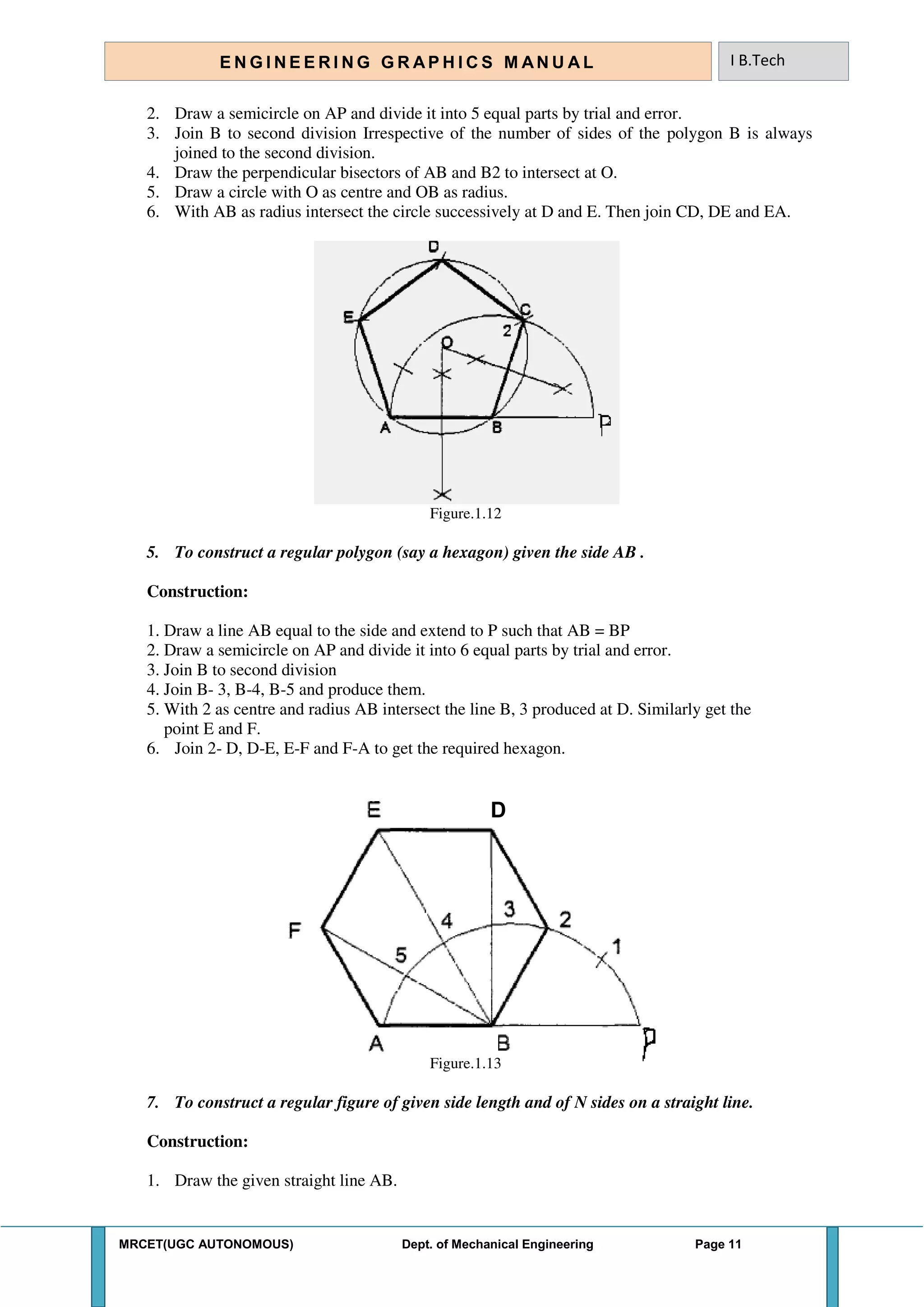 MRCET(UGC AUTONOMOUS) Dept. of Mechanical Engineering Page 11
E N G I N E E R I N G G R A P H I C S M AN U A L I B.Tech
2. Draw a semicircle on AP and divide it into 5 equal parts by trial and error.
3. Join B to second division Irrespective of the number of sides of the polygon B is always
joined to the second division.
4. Draw the perpendicular bisectors of AB and B2 to intersect at O.
5. Draw a circle with O as centre and OB as radius.
6. With AB as radius intersect the circle successively at D and E. Then join CD, DE and EA.
Figure.1.12
5. To construct a regular polygon (say a hexagon) given the side AB .
Construction:
1. Draw a line AB equal to the side and extend to P such that AB = BP
2. Draw a semicircle on AP and divide it into 6 equal parts by trial and error.
3. Join B to second division
4. Join B- 3, B-4, B-5 and produce them.
5. With 2 as centre and radius AB intersect the line B, 3 produced at D. Similarly get the
point E and F.
6. Join 2- D, D-E, E-F and F-A to get the required hexagon.
D
Figure.1.13
7. To construct a regular figure of given side length and of N sides on a straight line.
Construction:
1. Draw the given straight line AB.
 