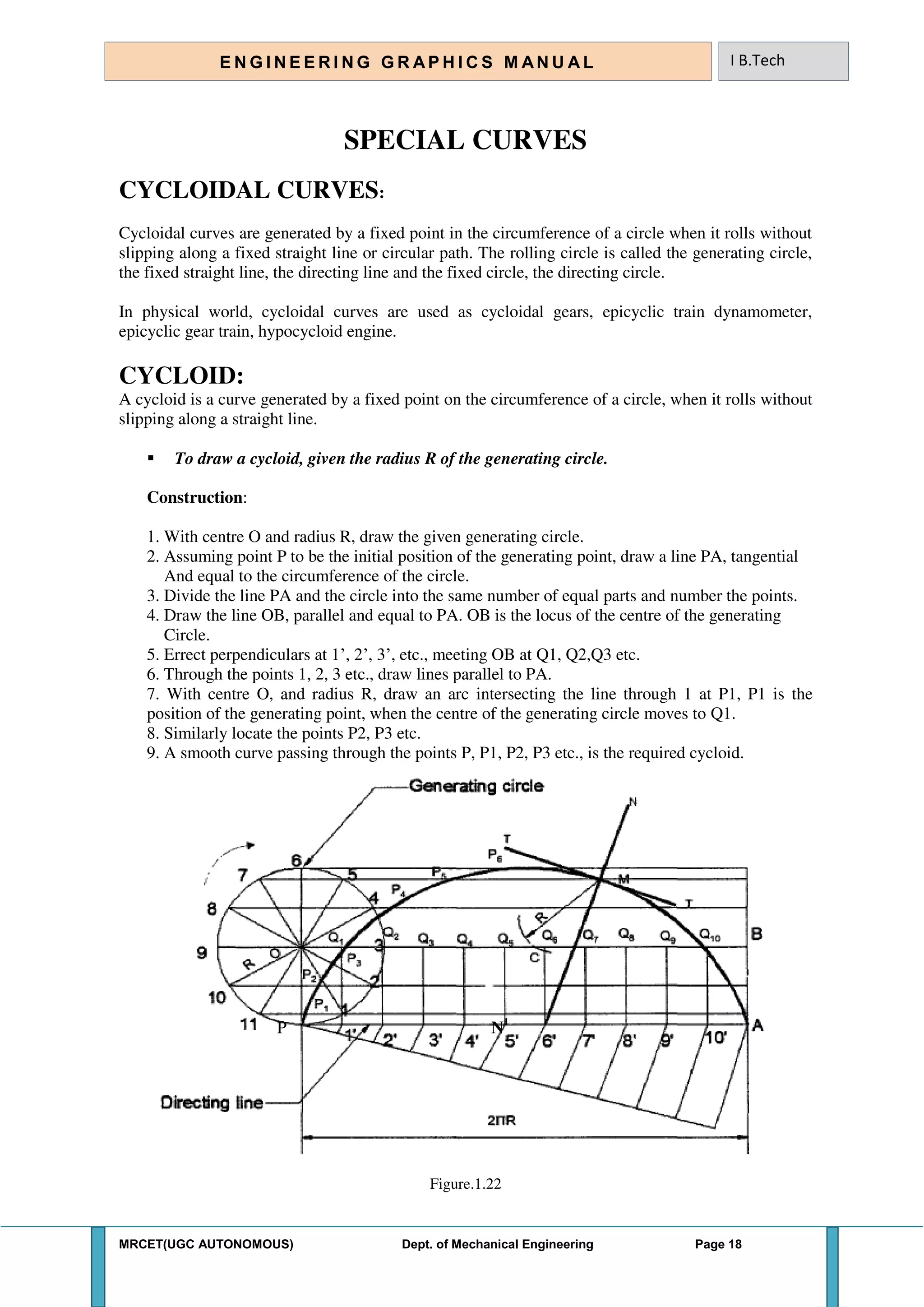 MRCET(UGC AUTONOMOUS) Dept. of Mechanical Engineering Page 18
E N G I N E E R I N G G R A P H I C S M AN U A L I B.Tech
SPECIAL CURVES
CYCLOIDAL CURVES:
Cycloidal curves are generated by a fixed point in the circumference of a circle when it rolls without
slipping along a fixed straight line or circular path. The rolling circle is called the generating circle,
the fixed straight line, the directing line and the fixed circle, the directing circle.
In physical world, cycloidal curves are used as cycloidal gears, epicyclic train dynamometer,
epicyclic gear train, hypocycloid engine.
CYCLOID:
A cycloid is a curve generated by a fixed point on the circumference of a circle, when it rolls without
slipping along a straight line.
 To draw a cycloid, given the radius R of the generating circle.
Construction:
1. With centre O and radius R, draw the given generating circle.
2. Assuming point P to be the initial position of the generating point, draw a line PA, tangential
And equal to the circumference of the circle.
3. Divide the line PA and the circle into the same number of equal parts and number the points.
4. Draw the line OB, parallel and equal to PA. OB is the locus of the centre of the generating
Circle.
5. Errect perpendiculars at 1’, 2’, 3’, etc., meeting OB at Q1, Q2,Q3 etc.
6. Through the points 1, 2, 3 etc., draw lines parallel to PA.
7. With centre O, and radius R, draw an arc intersecting the line through 1 at P1, P1 is the
position of the generating point, when the centre of the generating circle moves to Q1.
8. Similarly locate the points P2, P3 etc.
9. A smooth curve passing through the points P, P1, P2, P3 etc., is the required cycloid.
P N1
Figure.1.22
 