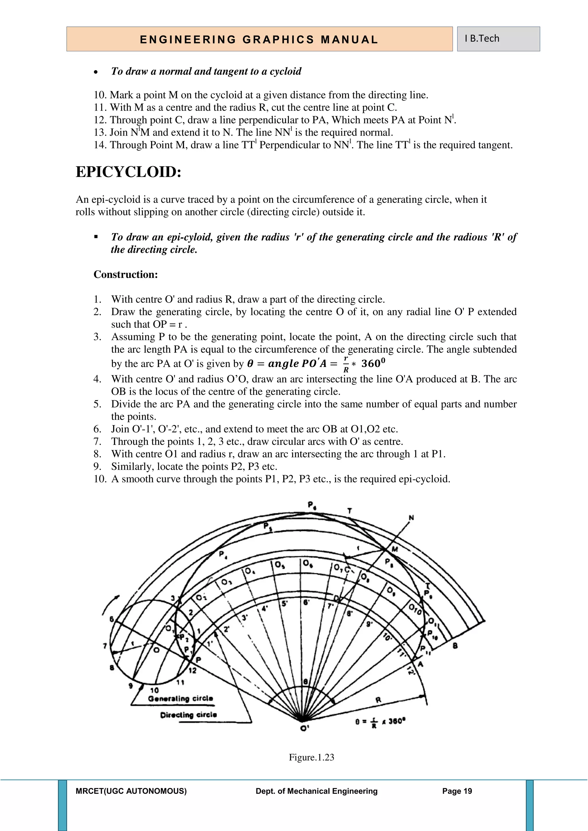 MRCET(UGC AUTONOMOUS) Dept. of Mechanical Engineering Page 19
E N G I N E E R I N G G R A P H I C S M AN U A L I B.Tech
 To draw a normal and tangent to a cycloid
10. Mark a point M on the cycloid at a given distance from the directing line.
11. With M as a centre and the radius R, cut the centre line at point C.
12. Through point C, draw a line perpendicular to PA, Which meets PA at Point Nl
.
13. Join Nl
M and extend it to N. The line NNl
is the required normal.
14. Through Point M, draw a line TTl
Perpendicular to NNl
. The line TTl
is the required tangent.
EPICYCLOID:
An epi-cycloid is a curve traced by a point on the circumference of a generating circle, when it
rolls without slipping on another circle (directing circle) outside it.
 To draw an epi-cyloid, given the radius 'r' of the generating circle and the radious 'R' of
the directing circle.
Construction:
1. With centre O' and radius R, draw a part of the directing circle.
2. Draw the generating circle, by locating the centre O of it, on any radial line O' P extended
such that OP = r .
3. Assuming P to be the generating point, locate the point, A on the directing circle such that
the arc length PA is equal to the circumference of the generating circle. The angle subtended
by the arc PA at O' is given by 𝜽 = 𝒂𝒏𝒈𝒍𝒆 ′
𝑨 =
𝒓
∗ 𝟑𝟔𝟎 𝟎
4. With centre O' and radius O’O, draw an arc intersecting the line O'A produced at B. The arc
OB is the locus of the centre of the generating circle.
5. Divide the arc PA and the generating circle into the same number of equal parts and number
the points.
6. Join O'-1', O'-2', etc., and extend to meet the arc OB at O1,O2 etc.
7. Through the points 1, 2, 3 etc., draw circular arcs with O' as centre.
8. With centre O1 and radius r, draw an arc intersecting the arc through 1 at P1.
9. Similarly, locate the points P2, P3 etc.
10. A smooth curve through the points P1, P2, P3 etc., is the required epi-cycloid.
Figure.1.23
 