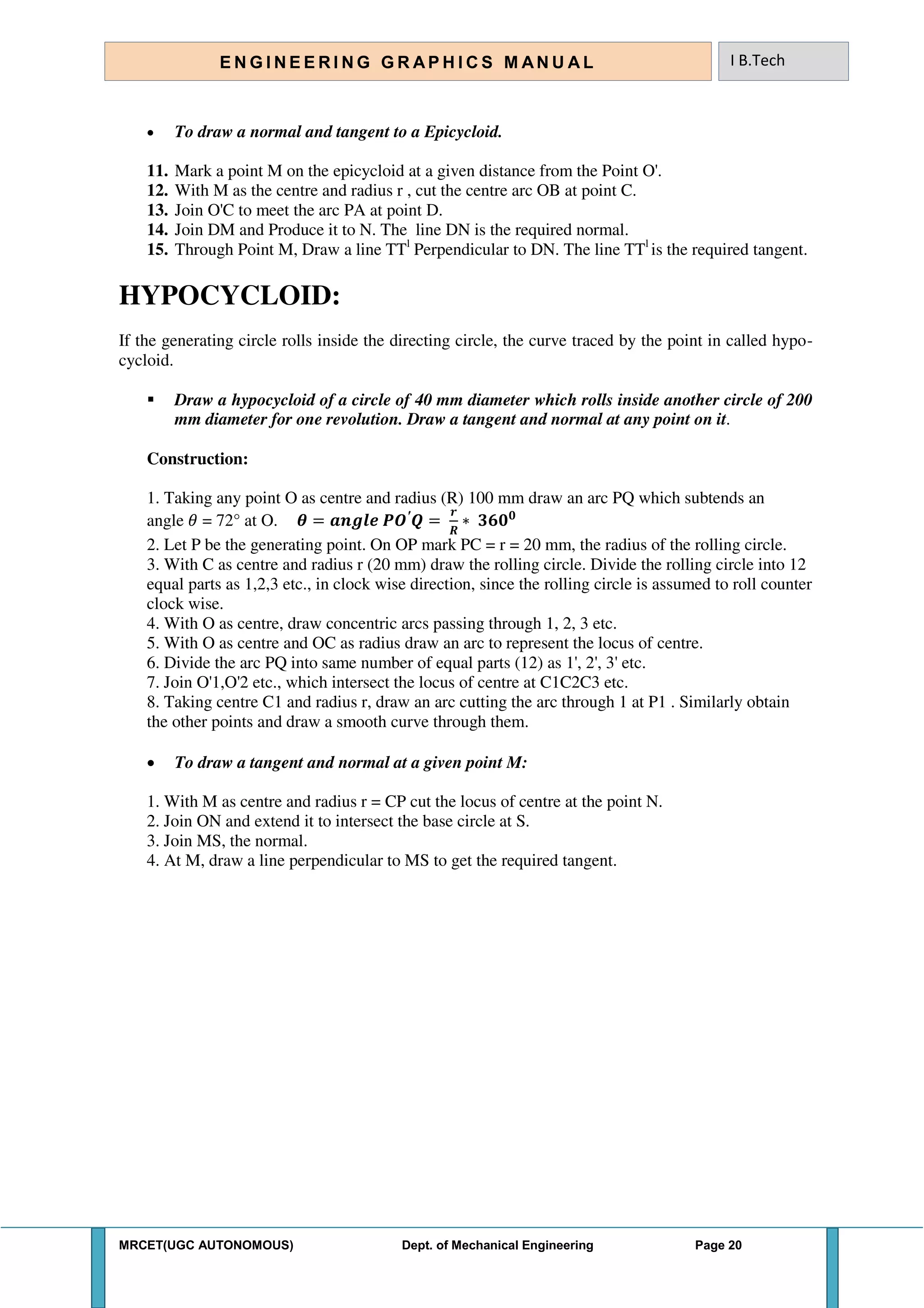MRCET(UGC AUTONOMOUS) Dept. of Mechanical Engineering Page 20
E N G I N E E R I N G G R A P H I C S M AN U A L I B.Tech
 To draw a normal and tangent to a Epicycloid.
11. Mark a point M on the epicycloid at a given distance from the Point O'.
12. With M as the centre and radius r , cut the centre arc OB at point C.
13. Join O'C to meet the arc PA at point D.
14. Join DM and Produce it to N. The line DN is the required normal.
15. Through Point M, Draw a line TTl
Perpendicular to DN. The line TTl
is the required tangent.
HYPOCYCLOID:
If the generating circle rolls inside the directing circle, the curve traced by the point in called hypo-
cycloid.
 Draw a hypocycloid of a circle of 40 mm diameter which rolls inside another circle of 200
mm diameter for one revolution. Draw a tangent and normal at any point on it.
Construction:
1. Taking any point O as centre and radius (R) 100 mm draw an arc PQ which subtends an
angle 𝜃 = 72° at O. 𝜽 = 𝒂𝒏𝒈𝒍𝒆 ′
=
𝒓
∗ 𝟑𝟔𝟎 𝟎
2. Let P be the generating point. On OP mark PC = r = 20 mm, the radius of the rolling circle.
3. With C as centre and radius r (20 mm) draw the rolling circle. Divide the rolling circle into 12
equal parts as 1,2,3 etc., in clock wise direction, since the rolling circle is assumed to roll counter
clock wise.
4. With O as centre, draw concentric arcs passing through 1, 2, 3 etc.
5. With O as centre and OC as radius draw an arc to represent the locus of centre.
6. Divide the arc PQ into same number of equal parts (12) as 1', 2', 3' etc.
7. Join O'1,O'2 etc., which intersect the locus of centre at C1C2C3 etc.
8. Taking centre C1 and radius r, draw an arc cutting the arc through 1 at P1 . Similarly obtain
the other points and draw a smooth curve through them.
 To draw a tangent and normal at a given point M:
1. With M as centre and radius r = CP cut the locus of centre at the point N.
2. Join ON and extend it to intersect the base circle at S.
3. Join MS, the normal.
4. At M, draw a line perpendicular to MS to get the required tangent.
 