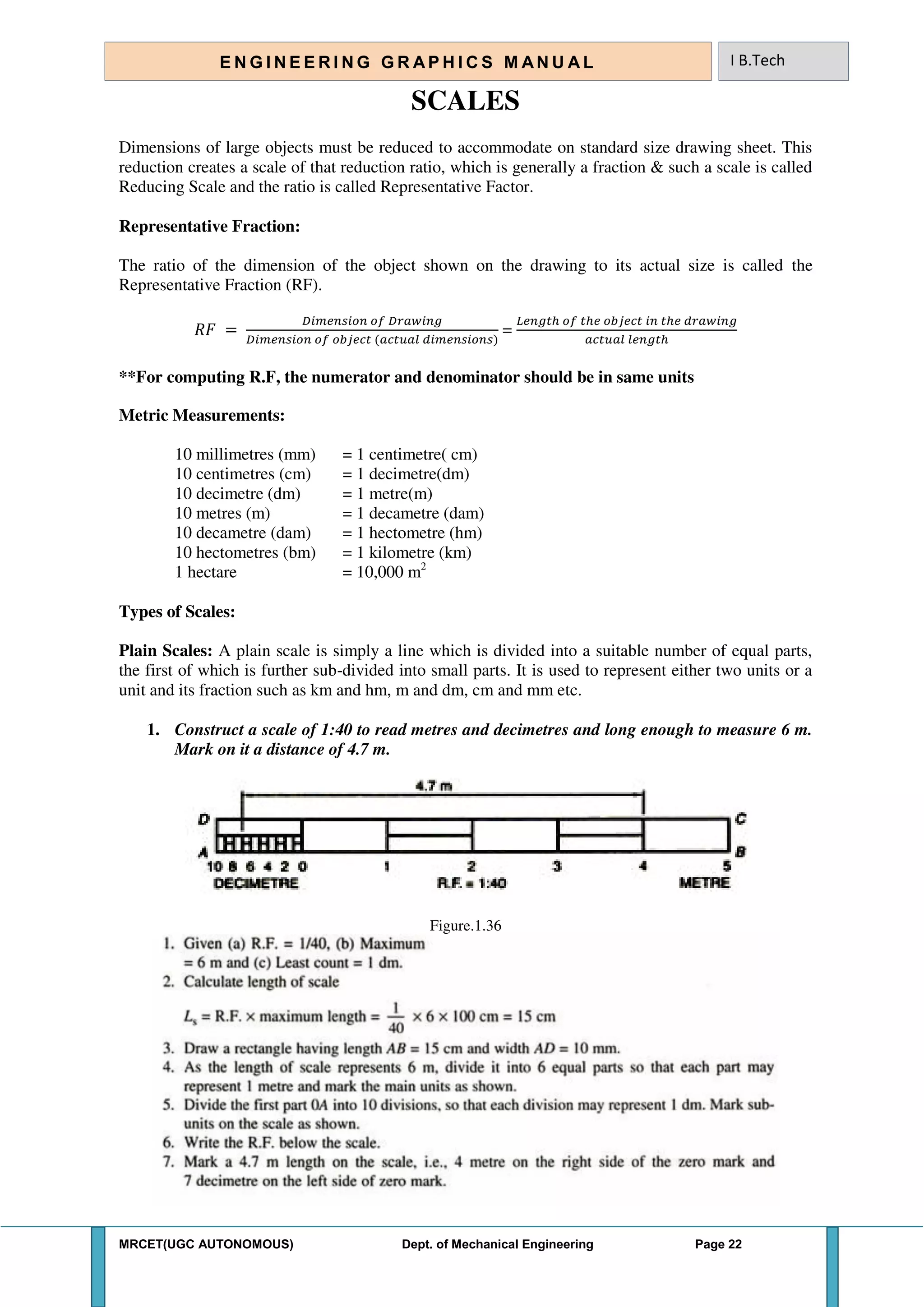 MRCET(UGC AUTONOMOUS) Dept. of Mechanical Engineering Page 22
E N G I N E E R I N G G R A P H I C S M AN U A L I B.Tech
SCALES
Dimensions of large objects must be reduced to accommodate on standard size drawing sheet. This
reduction creates a scale of that reduction ratio, which is generally a fraction & such a scale is called
Reducing Scale and the ratio is called Representative Factor.
Representative Fraction:
The ratio of the dimension of the object shown on the drawing to its actual size is called the
Representative Fraction (RF).
𝑅𝐹 =
𝐷 𝐷 𝑤
𝐷
=
𝐿 ℎ ℎ ℎ 𝑤
ℎ
**For computing R.F, the numerator and denominator should be in same units
Metric Measurements:
10 millimetres (mm) = 1 centimetre( cm)
10 centimetres (cm) = 1 decimetre(dm)
10 decimetre (dm) = 1 metre(m)
10 metres (m) = 1 decametre (dam)
10 decametre (dam) = 1 hectometre (hm)
10 hectometres (bm) = 1 kilometre (km)
1 hectare = 10,000 m2
Types of Scales:
Plain Scales: A plain scale is simply a line which is divided into a suitable number of equal parts,
the first of which is further sub-divided into small parts. It is used to represent either two units or a
unit and its fraction such as km and hm, m and dm, cm and mm etc.
1. Construct a scale of 1:40 to read metres and decimetres and long enough to measure 6 m.
Mark on it a distance of 4.7 m.
Figure.1.36
 