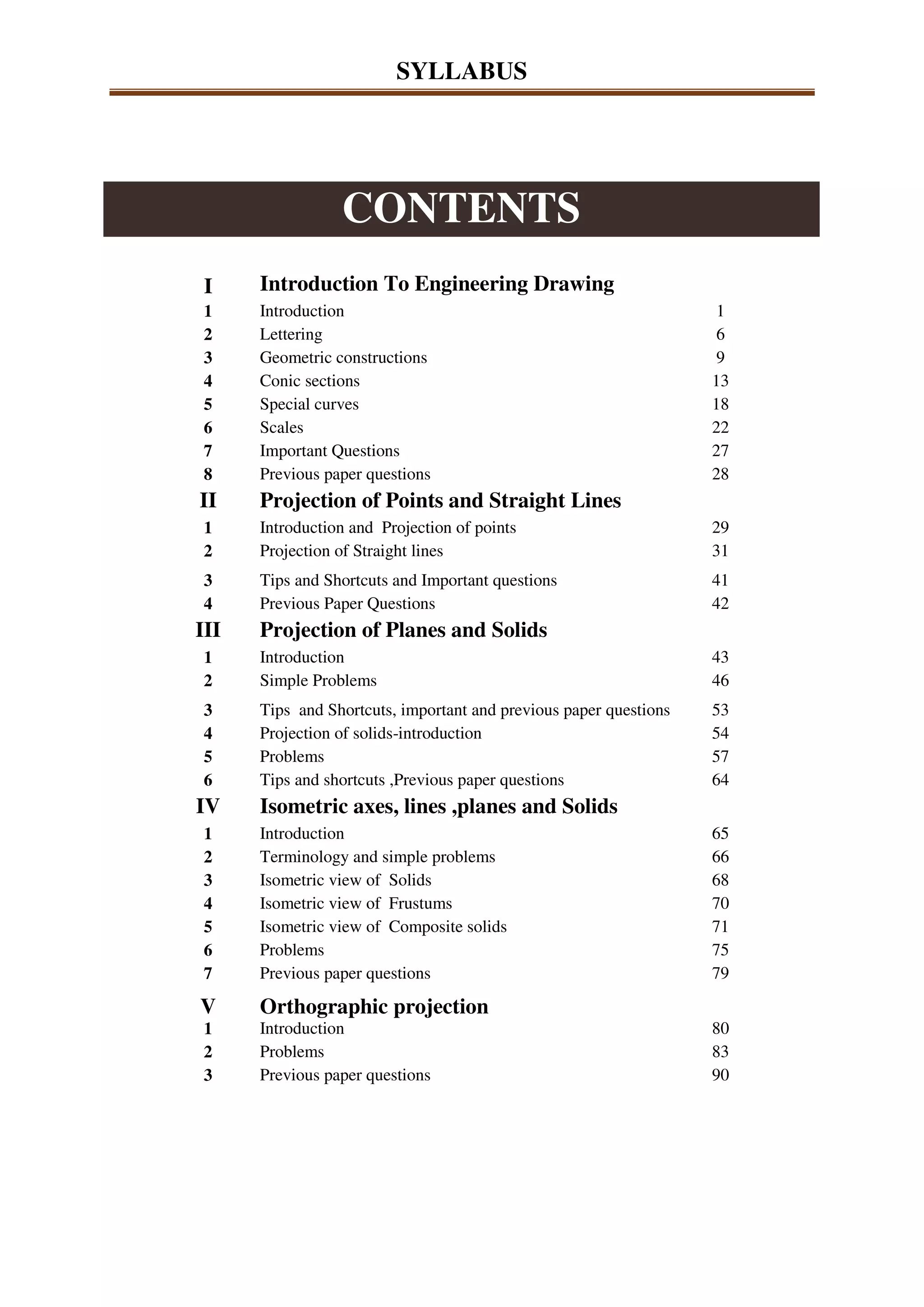 SYLLABUS
CONTENTS
I Introduction To Engineering Drawing
1 Introduction 1
2 Lettering 6
3 Geometric constructions 9
4 Conic sections 13
5 Special curves 18
6 Scales 22
7 Important Questions 27
8 Previous paper questions 28
II Projection of Points and Straight Lines
1 Introduction and Projection of points 29
2 Projection of Straight lines 31
3 Tips and Shortcuts and Important questions 41
4 Previous Paper Questions 42
III Projection of Planes and Solids
1 Introduction 43
2 Simple Problems 46
3 Tips and Shortcuts, important and previous paper questions 53
4 Projection of solids-introduction 54
5 Problems 57
6 Tips and shortcuts ,Previous paper questions 64
IV Isometric axes, lines ,planes and Solids
1 Introduction 65
2 Terminology and simple problems 66
3 Isometric view of Solids 68
4 Isometric view of Frustums 70
5 Isometric view of Composite solids 71
6 Problems 75
7 Previous paper questions 79
V Orthographic projection
1 Introduction 80
2 Problems 83
3 Previous paper questions 90
 