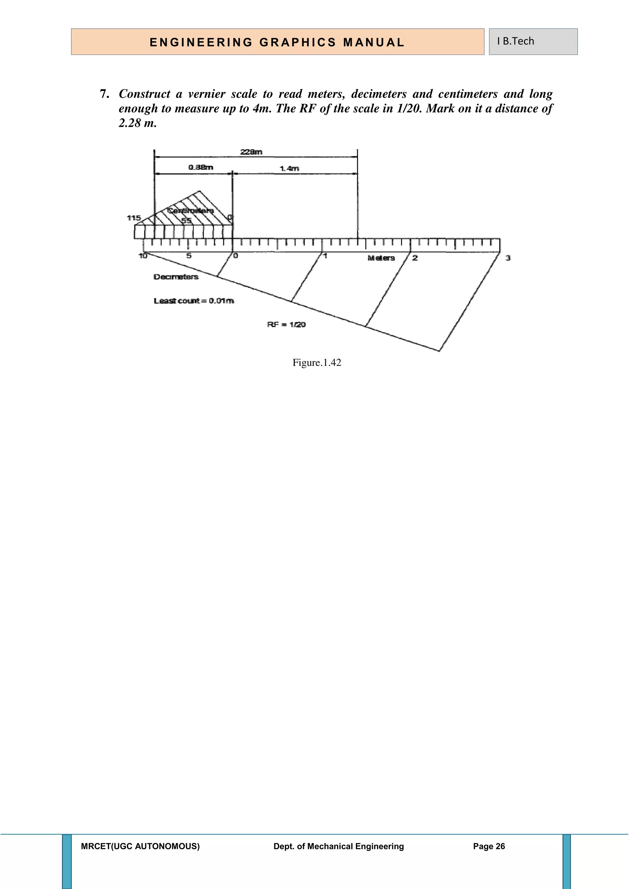MRCET(UGC AUTONOMOUS) Dept. of Mechanical Engineering Page 26
E N G I N E E R I N G G R A P H I C S M AN U A L I B.Tech
7. Construct a vernier scale to read meters, decimeters and centimeters and long
enough to measure up to 4m. The RF of the scale in 1/20. Mark on it a distance of
2.28 m.
Figure.1.42
 