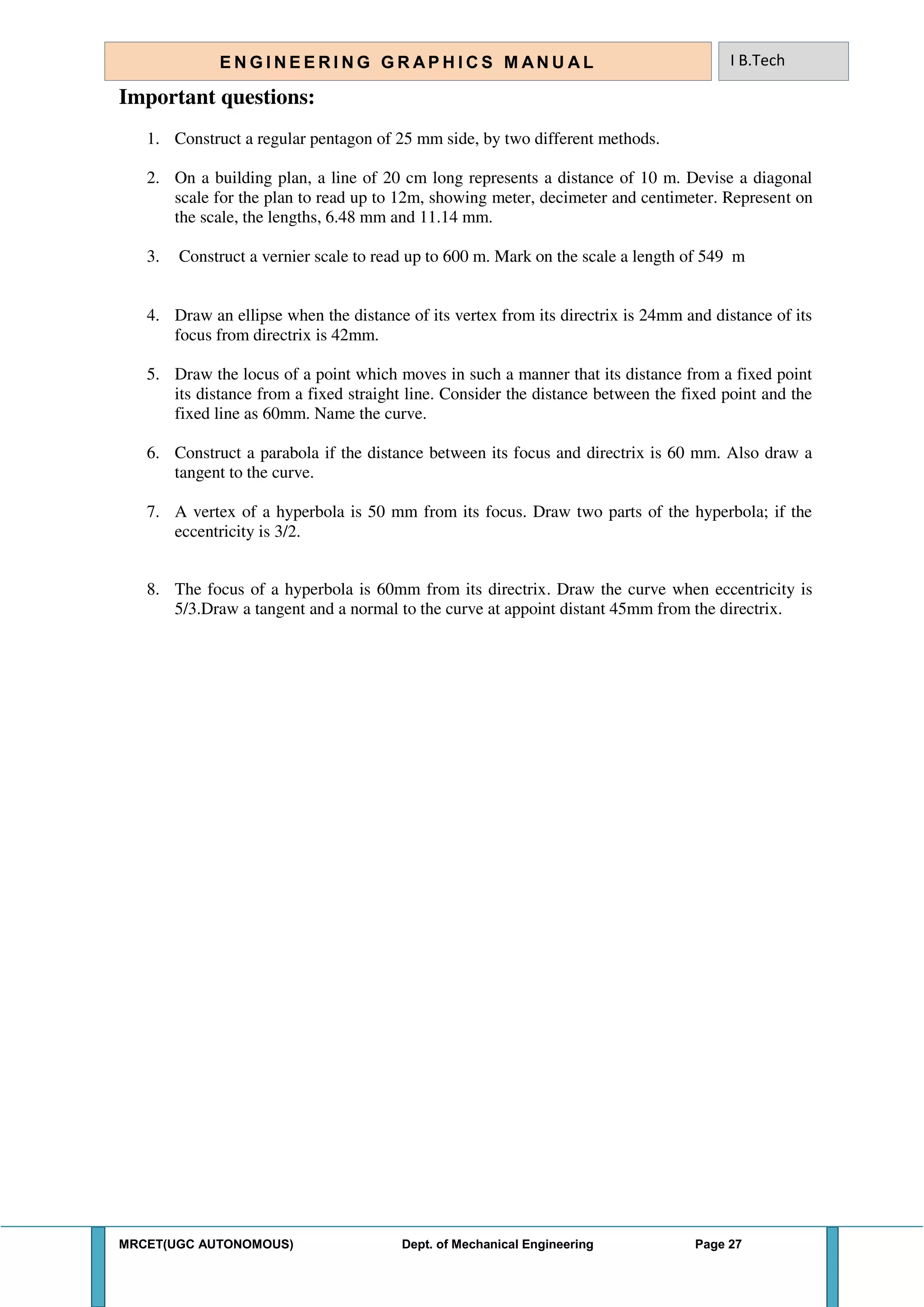 MRCET(UGC AUTONOMOUS) Dept. of Mechanical Engineering Page 27
E N G I N E E R I N G G R A P H I C S M AN U A L I B.Tech
Important questions:
1. Construct a regular pentagon of 25 mm side, by two different methods.
2. On a building plan, a line of 20 cm long represents a distance of 10 m. Devise a diagonal
scale for the plan to read up to 12m, showing meter, decimeter and centimeter. Represent on
the scale, the lengths, 6.48 mm and 11.14 mm.
3. Construct a vernier scale to read up to 600 m. Mark on the scale a length of 549 m
4. Draw an ellipse when the distance of its vertex from its directrix is 24mm and distance of its
focus from directrix is 42mm.
5. Draw the locus of a point which moves in such a manner that its distance from a fixed point
its distance from a fixed straight line. Consider the distance between the fixed point and the
fixed line as 60mm. Name the curve.
6. Construct a parabola if the distance between its focus and directrix is 60 mm. Also draw a
tangent to the curve.
7. A vertex of a hyperbola is 50 mm from its focus. Draw two parts of the hyperbola; if the
eccentricity is 3/2.
8. The focus of a hyperbola is 60mm from its directrix. Draw the curve when eccentricity is
5/3.Draw a tangent and a normal to the curve at appoint distant 45mm from the directrix.
 