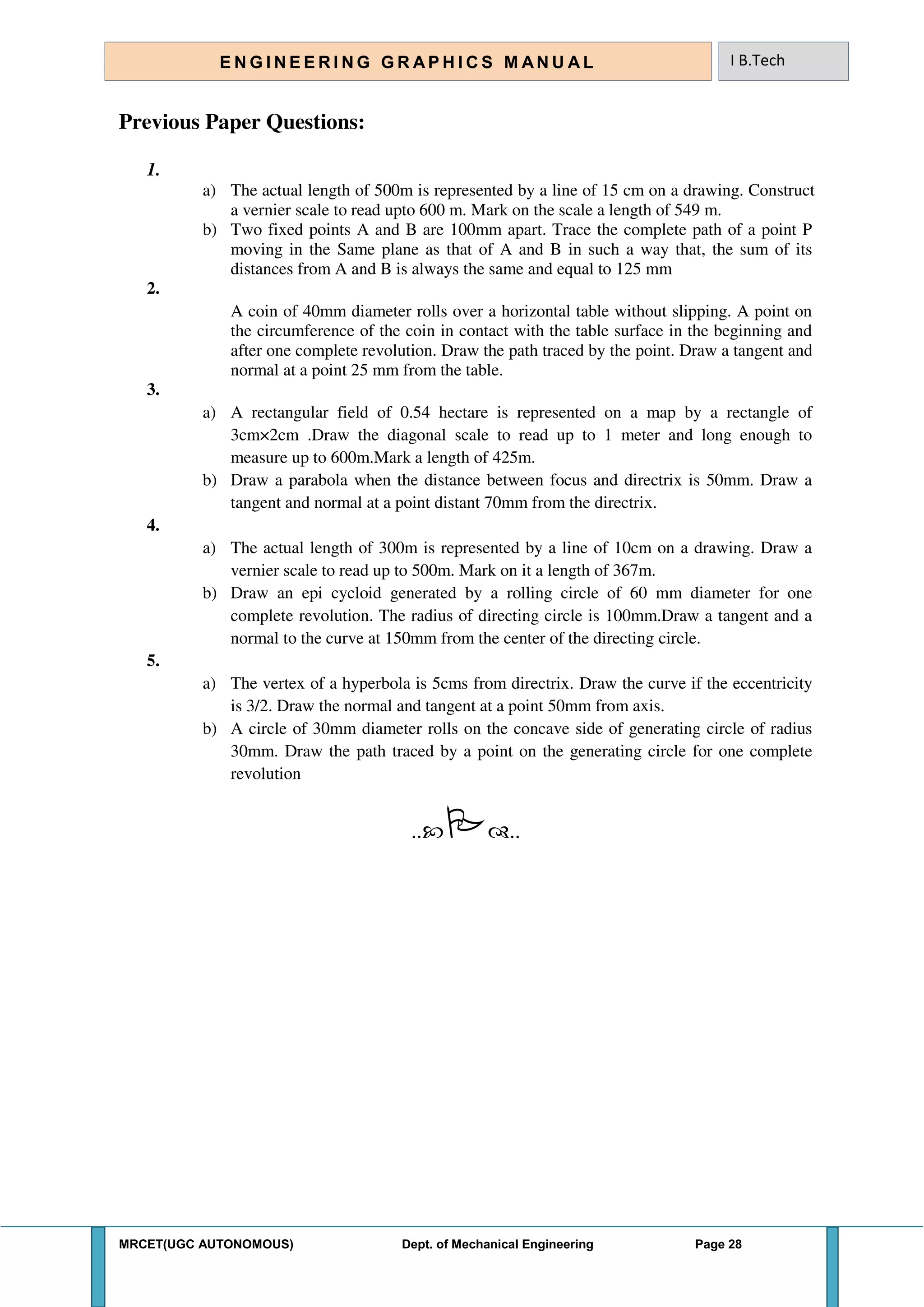 MRCET(UGC AUTONOMOUS) Dept. of Mechanical Engineering Page 28
E N G I N E E R I N G G R A P H I C S M AN U A L I B.Tech
Previous Paper Questions:
1.
a) The actual length of 500m is represented by a line of 15 cm on a drawing. Construct
a vernier scale to read upto 600 m. Mark on the scale a length of 549 m.
b) Two fixed points A and B are 100mm apart. Trace the complete path of a point P
moving in the Same plane as that of A and B in such a way that, the sum of its
distances from A and B is always the same and equal to 125 mm
2.
A coin of 40mm diameter rolls over a horizontal table without slipping. A point on
the circumference of the coin in contact with the table surface in the beginning and
after one complete revolution. Draw the path traced by the point. Draw a tangent and
normal at a point 25 mm from the table.
3.
a) A rectangular field of 0.54 hectare is represented on a map by a rectangle of
3cm×2cm .Draw the diagonal scale to read up to 1 meter and long enough to
measure up to 600m.Mark a length of 425m.
b) Draw a parabola when the distance between focus and directrix is 50mm. Draw a
tangent and normal at a point distant 70mm from the directrix.
4.
a) The actual length of 300m is represented by a line of 10cm on a drawing. Draw a
vernier scale to read up to 500m. Mark on it a length of 367m.
b) Draw an epi cycloid generated by a rolling circle of 60 mm diameter for one
complete revolution. The radius of directing circle is 100mm.Draw a tangent and a
normal to the curve at 150mm from the center of the directing circle.
5.
a) The vertex of a hyperbola is 5cms from directrix. Draw the curve if the eccentricity
is 3/2. Draw the normal and tangent at a point 50mm from axis.
b) A circle of 30mm diameter rolls on the concave side of generating circle of radius
30mm. Draw the path traced by a point on the generating circle for one complete
revolution
....
 