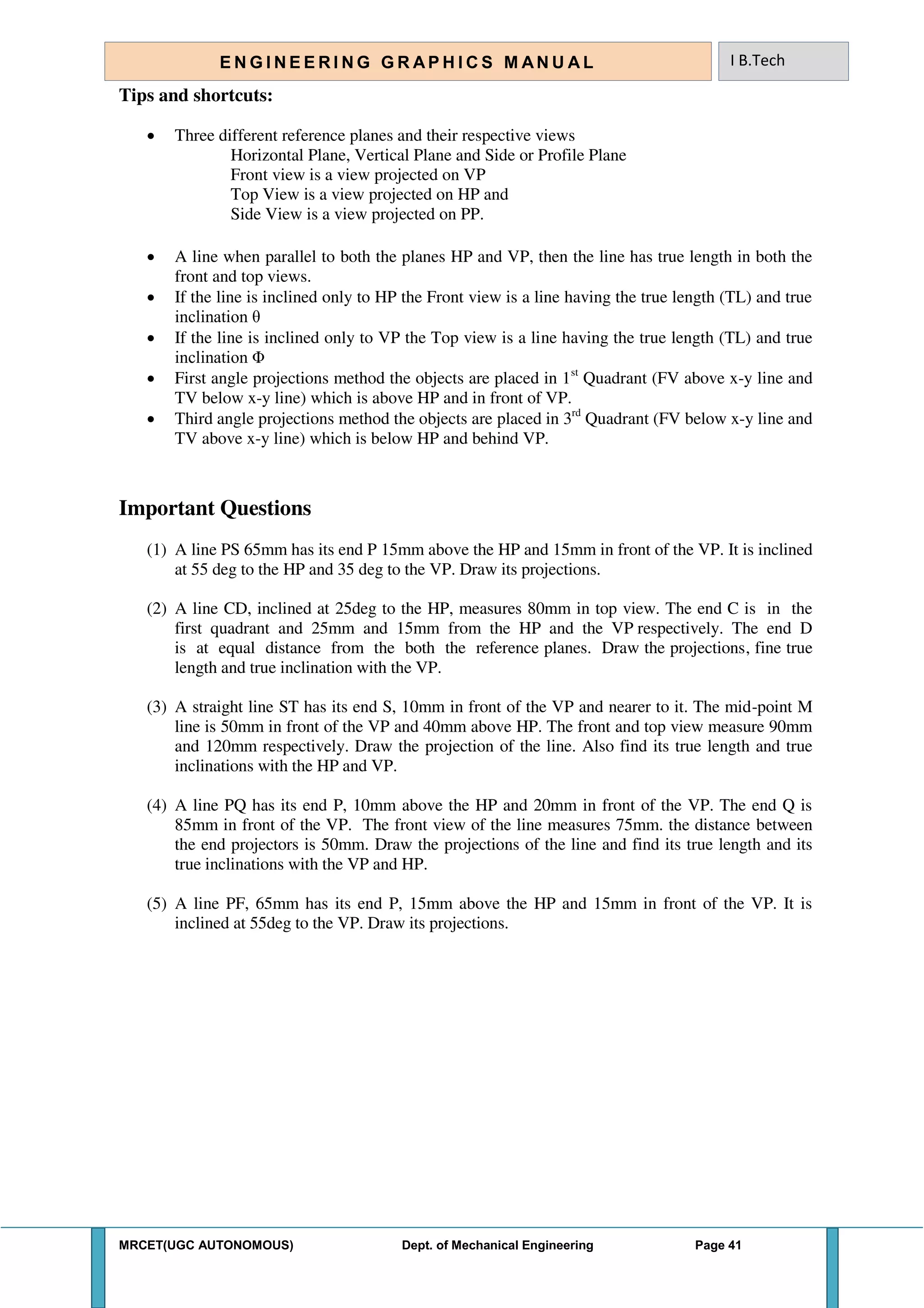 MRCET(UGC AUTONOMOUS) Dept. of Mechanical Engineering Page 41
E N G I N E E R I N G G R A P H I C S M AN U A L I B.Tech
Tips and shortcuts:
 Three different reference planes and their respective views
Horizontal Plane, Vertical Plane and Side or Profile Plane
Front view is a view projected on VP
Top View is a view projected on HP and
Side View is a view projected on PP.
 A line when parallel to both the planes HP and VP, then the line has true length in both the
front and top views.
 If the line is inclined only to HP the Front view is a line having the true length (TL) and true
inclination θ
 If the line is inclined only to VP the Top view is a line having the true length (TL) and true
inclination Φ
 First angle projections method the objects are placed in 1st
Quadrant (FV above x-y line and
TV below x-y line) which is above HP and in front of VP.
 Third angle projections method the objects are placed in 3rd
Quadrant (FV below x-y line and
TV above x-y line) which is below HP and behind VP.
Important Questions
(1) A line PS 65mm has its end P 15mm above the HP and 15mm in front of the VP. It is inclined
at 55 deg to the HP and 35 deg to the VP. Draw its projections.
(2) A line CD, inclined at 25deg to the HP, measures 80mm in top view. The end C is in the
first quadrant and 25mm and 15mm from the HP and the VP respectively. The end D
is at equal distance from the both the reference planes. Draw the projections, fine true
length and true inclination with the VP.
(3) A straight line ST has its end S, 10mm in front of the VP and nearer to it. The mid-point M
line is 50mm in front of the VP and 40mm above HP. The front and top view measure 90mm
and 120mm respectively. Draw the projection of the line. Also find its true length and true
inclinations with the HP and VP.
(4) A line PQ has its end P, 10mm above the HP and 20mm in front of the VP. The end Q is
85mm in front of the VP. The front view of the line measures 75mm. the distance between
the end projectors is 50mm. Draw the projections of the line and find its true length and its
true inclinations with the VP and HP.
(5) A line PF, 65mm has its end P, 15mm above the HP and 15mm in front of the VP. It is
inclined at 55deg to the VP. Draw its projections.
 