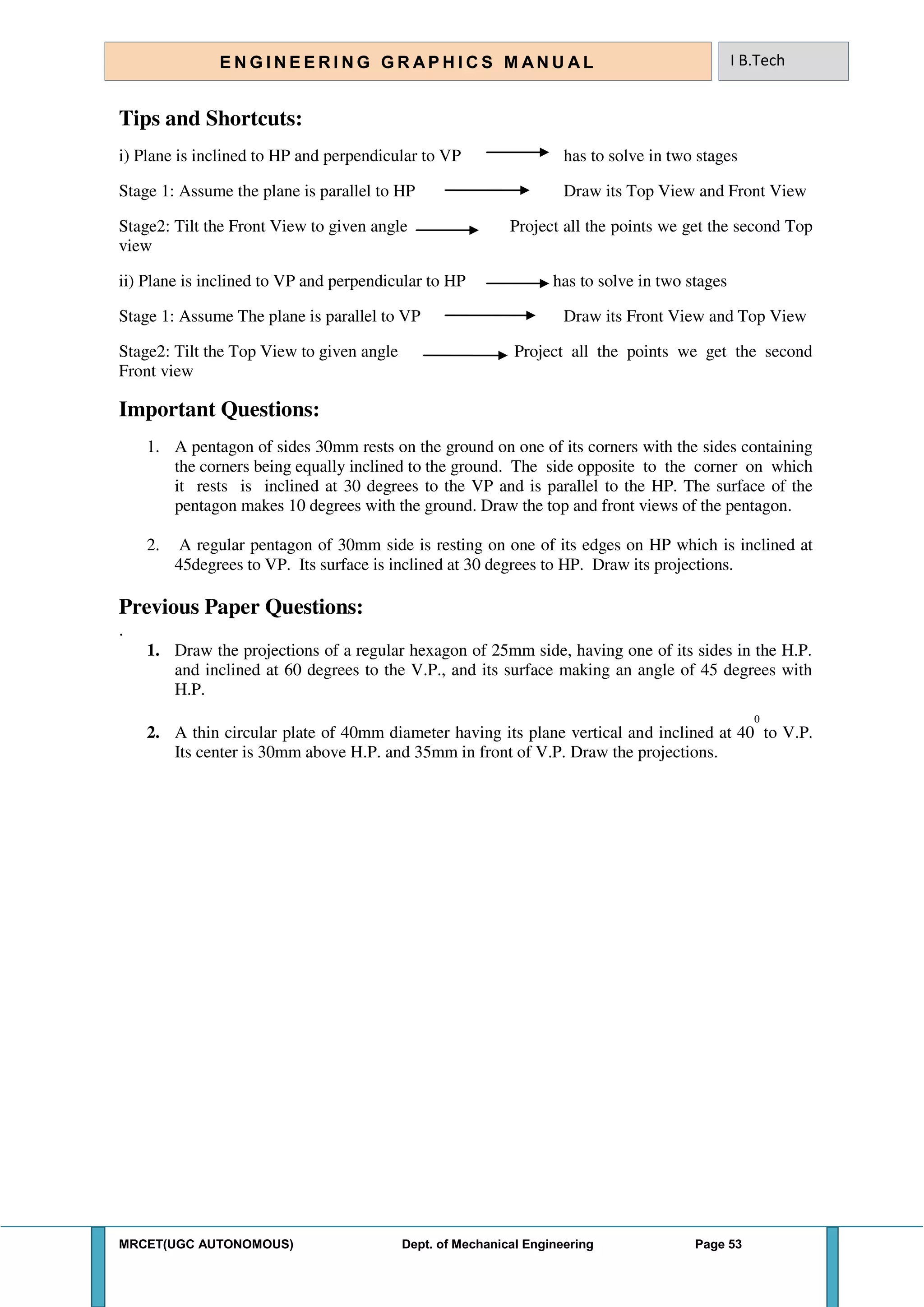 MRCET(UGC AUTONOMOUS) Dept. of Mechanical Engineering Page 53
E N G I N E E R I N G G R A P H I C S M AN U A L I B.Tech
Tips and Shortcuts:
i) Plane is inclined to HP and perpendicular to VP has to solve in two stages
Stage 1: Assume the plane is parallel to HP Draw its Top View and Front View
Stage2: Tilt the Front View to given angle Project all the points we get the second Top
view
ii) Plane is inclined to VP and perpendicular to HP has to solve in two stages
Stage 1: Assume The plane is parallel to VP Draw its Front View and Top View
Stage2: Tilt the Top View to given angle Project all the points we get the second
Front view
Important Questions:
1. A pentagon of sides 30mm rests on the ground on one of its corners with the sides containing
the corners being equally inclined to the ground. The side opposite to the corner on which
it rests is inclined at 30 degrees to the VP and is parallel to the HP. The surface of the
pentagon makes 10 degrees with the ground. Draw the top and front views of the pentagon.
2. A regular pentagon of 30mm side is resting on one of its edges on HP which is inclined at
45degrees to VP. Its surface is inclined at 30 degrees to HP. Draw its projections.
Previous Paper Questions:
.
1. Draw the projections of a regular hexagon of 25mm side, having one of its sides in the H.P.
and inclined at 60 degrees to the V.P., and its surface making an angle of 45 degrees with
H.P.
2. A thin circular plate of 40mm diameter having its plane vertical and inclined at 40
0
to V.P.
Its center is 30mm above H.P. and 35mm in front of V.P. Draw the projections.
 