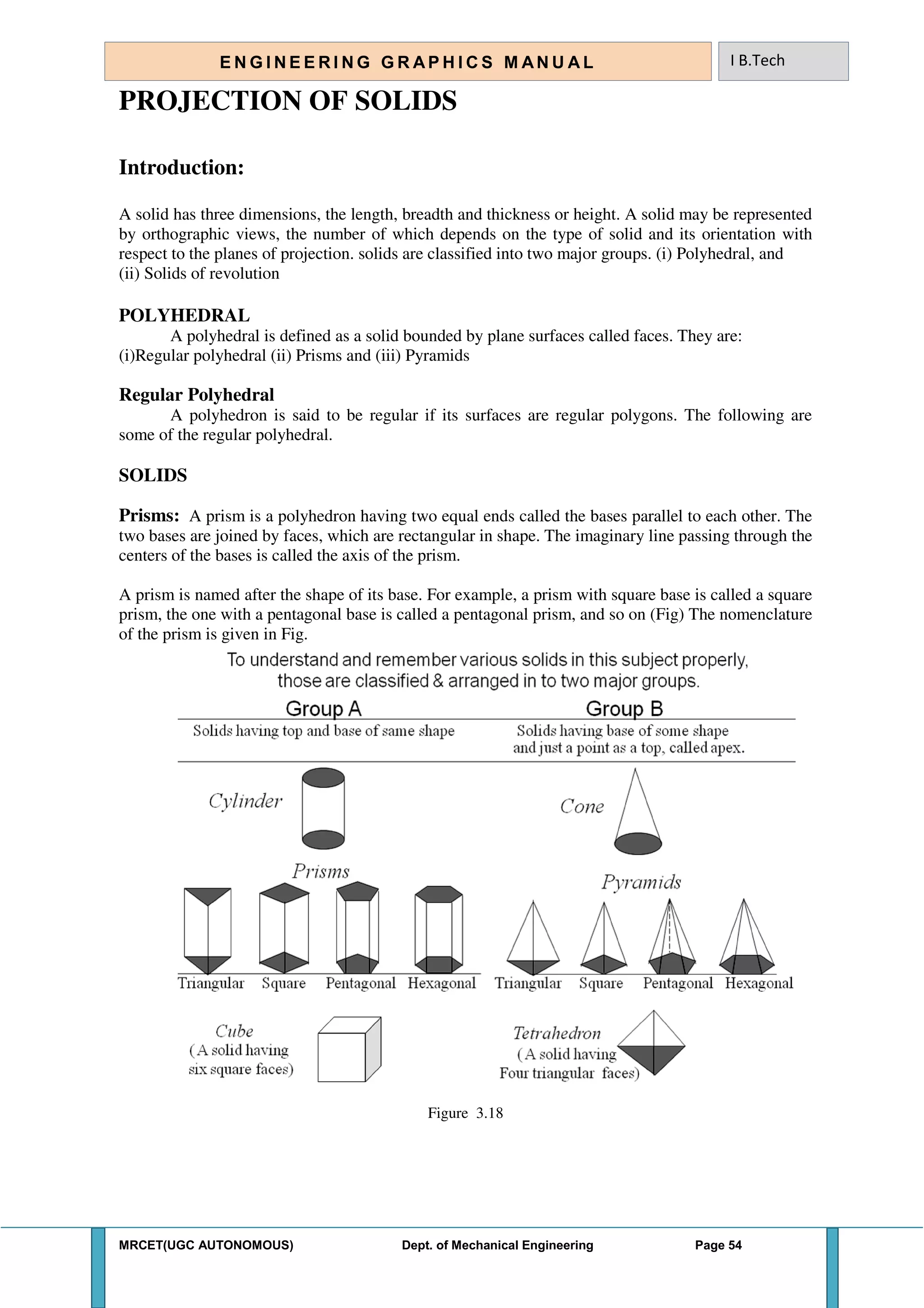 MRCET(UGC AUTONOMOUS) Dept. of Mechanical Engineering Page 54
E N G I N E E R I N G G R A P H I C S M AN U A L I B.Tech
PROJECTION OF SOLIDS
Introduction:
A solid has three dimensions, the length, breadth and thickness or height. A solid may be represented
by orthographic views, the number of which depends on the type of solid and its orientation with
respect to the planes of projection. solids are classified into two major groups. (i) Polyhedral, and
(ii) Solids of revolution
POLYHEDRAL
A polyhedral is defined as a solid bounded by plane surfaces called faces. They are:
(i)Regular polyhedral (ii) Prisms and (iii) Pyramids
Regular Polyhedral
A polyhedron is said to be regular if its surfaces are regular polygons. The following are
some of the regular polyhedral.
SOLIDS
Prisms: A prism is a polyhedron having two equal ends called the bases parallel to each other. The
two bases are joined by faces, which are rectangular in shape. The imaginary line passing through the
centers of the bases is called the axis of the prism.
A prism is named after the shape of its base. For example, a prism with square base is called a square
prism, the one with a pentagonal base is called a pentagonal prism, and so on (Fig) The nomenclature
of the prism is given in Fig.
Figure 3.18
 