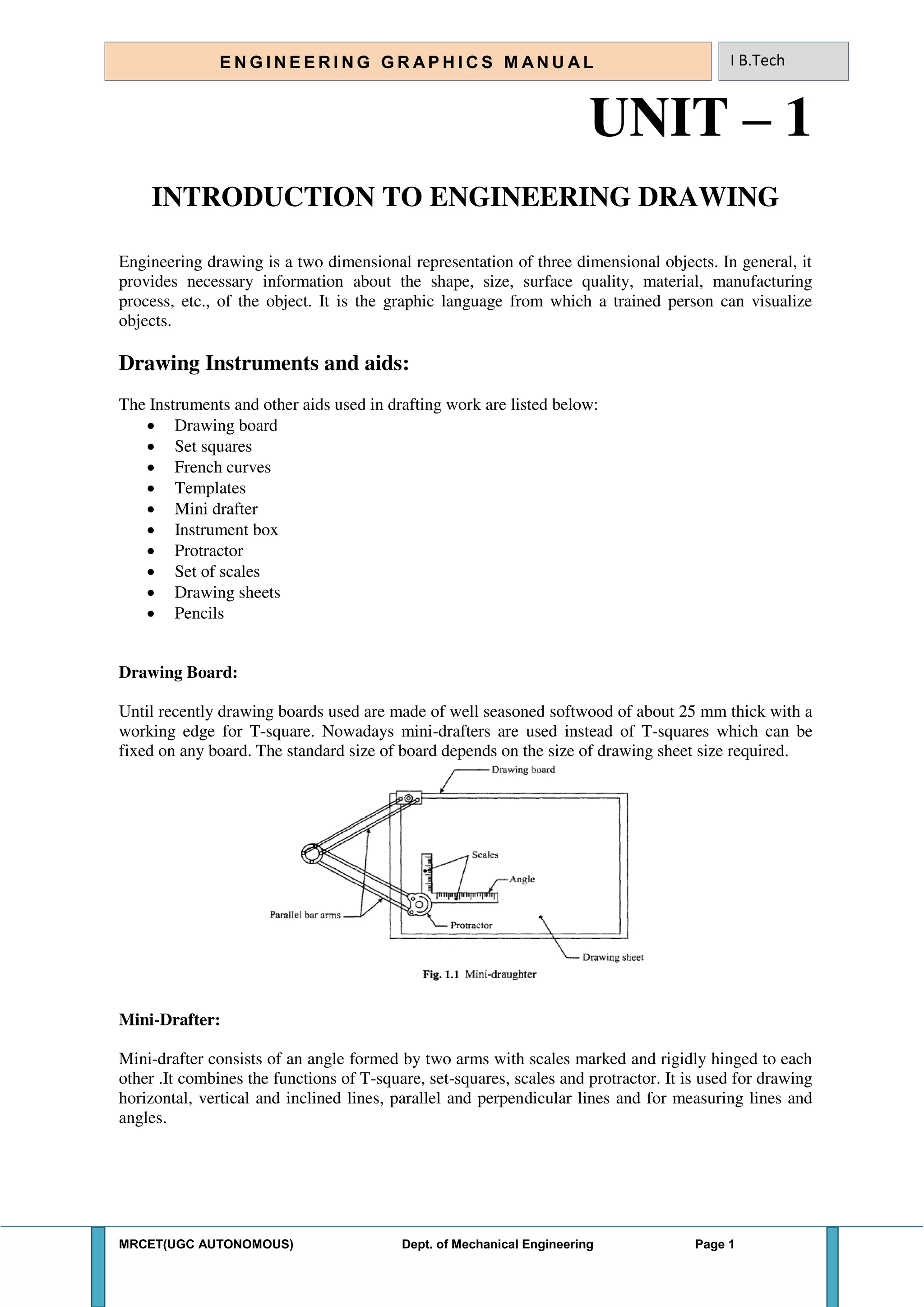 MRCET(UGC AUTONOMOUS) Dept. of Mechanical Engineering Page 1
E N G I N E E R I N G G R A P H I C S M AN U A L I B.Tech
UNIT – 1
INTRODUCTION TO ENGINEERING DRAWING
Engineering drawing is a two dimensional representation of three dimensional objects. In general, it
provides necessary information about the shape, size, surface quality, material, manufacturing
process, etc., of the object. It is the graphic language from which a trained person can visualize
objects.
Drawing Instruments and aids:
The Instruments and other aids used in drafting work are listed below:
 Drawing board
 Set squares
 French curves
 Templates
 Mini drafter
 Instrument box
 Protractor
 Set of scales
 Drawing sheets
 Pencils
Drawing Board:
Until recently drawing boards used are made of well seasoned softwood of about 25 mm thick with a
working edge for T-square. Nowadays mini-drafters are used instead of T-squares which can be
fixed on any board. The standard size of board depends on the size of drawing sheet size required.
Mini-Drafter:
Mini-drafter consists of an angle formed by two arms with scales marked and rigidly hinged to each
other .It combines the functions of T-square, set-squares, scales and protractor. It is used for drawing
horizontal, vertical and inclined lines, parallel and perpendicular lines and for measuring lines and
angles.
 