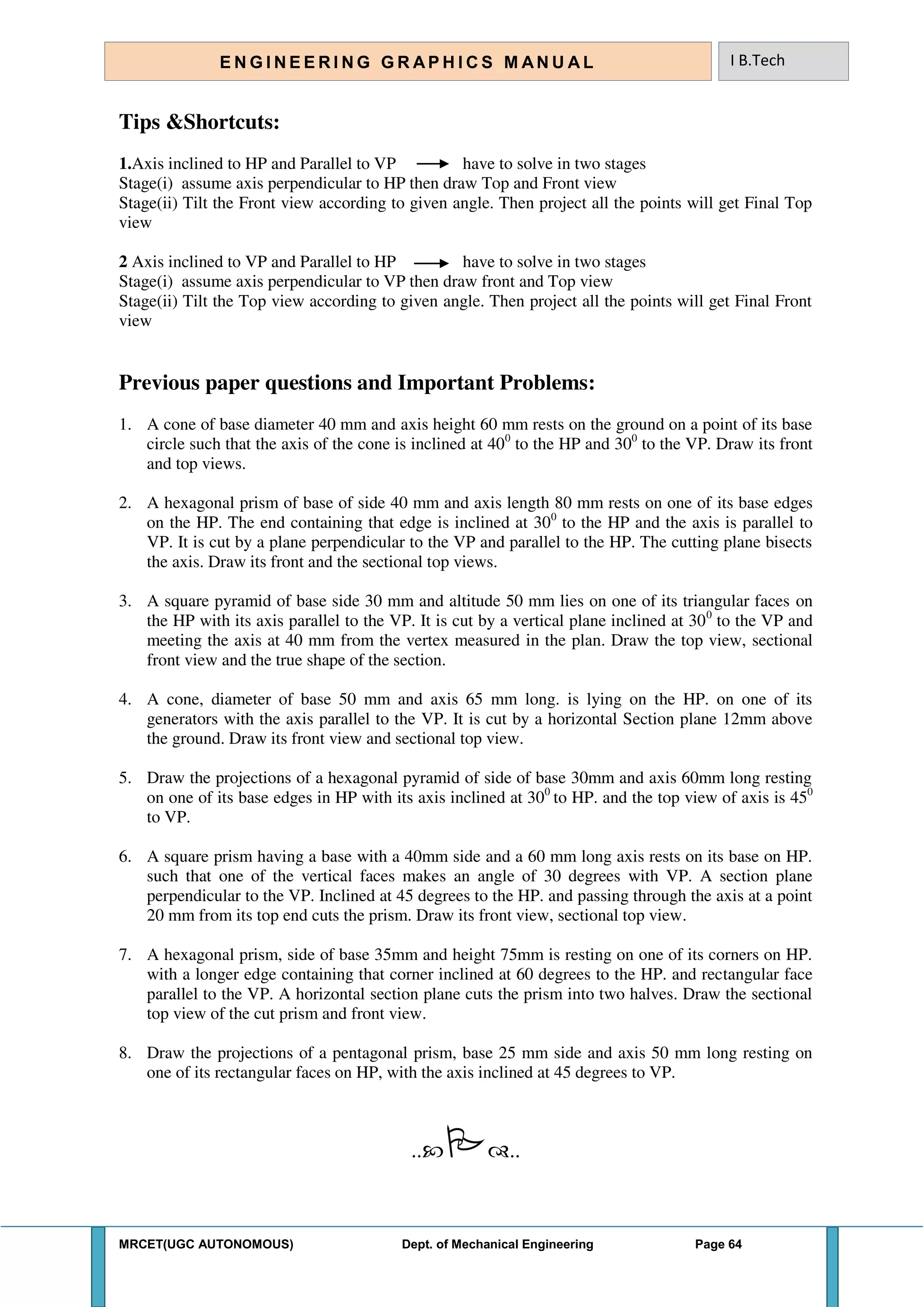 MRCET(UGC AUTONOMOUS) Dept. of Mechanical Engineering Page 64
E N G I N E E R I N G G R A P H I C S M AN U A L I B.Tech
Tips &Shortcuts:
1.Axis inclined to HP and Parallel to VP have to solve in two stages
Stage(i) assume axis perpendicular to HP then draw Top and Front view
Stage(ii) Tilt the Front view according to given angle. Then project all the points will get Final Top
view
2 Axis inclined to VP and Parallel to HP have to solve in two stages
Stage(i) assume axis perpendicular to VP then draw front and Top view
Stage(ii) Tilt the Top view according to given angle. Then project all the points will get Final Front
view
Previous paper questions and Important Problems:
1. A cone of base diameter 40 mm and axis height 60 mm rests on the ground on a point of its base
circle such that the axis of the cone is inclined at 400
to the HP and 300
to the VP. Draw its front
and top views.
2. A hexagonal prism of base of side 40 mm and axis length 80 mm rests on one of its base edges
on the HP. The end containing that edge is inclined at 300
to the HP and the axis is parallel to
VP. It is cut by a plane perpendicular to the VP and parallel to the HP. The cutting plane bisects
the axis. Draw its front and the sectional top views.
3. A square pyramid of base side 30 mm and altitude 50 mm lies on one of its triangular faces on
the HP with its axis parallel to the VP. It is cut by a vertical plane inclined at 300
to the VP and
meeting the axis at 40 mm from the vertex measured in the plan. Draw the top view, sectional
front view and the true shape of the section.
4. A cone, diameter of base 50 mm and axis 65 mm long. is lying on the HP. on one of its
generators with the axis parallel to the VP. It is cut by a horizontal Section plane 12mm above
the ground. Draw its front view and sectional top view.
5. Draw the projections of a hexagonal pyramid of side of base 30mm and axis 60mm long resting
on one of its base edges in HP with its axis inclined at 300
to HP. and the top view of axis is 450
to VP.
6. A square prism having a base with a 40mm side and a 60 mm long axis rests on its base on HP.
such that one of the vertical faces makes an angle of 30 degrees with VP. A section plane
perpendicular to the VP. Inclined at 45 degrees to the HP. and passing through the axis at a point
20 mm from its top end cuts the prism. Draw its front view, sectional top view.
7. A hexagonal prism, side of base 35mm and height 75mm is resting on one of its corners on HP.
with a longer edge containing that corner inclined at 60 degrees to the HP. and rectangular face
parallel to the VP. A horizontal section plane cuts the prism into two halves. Draw the sectional
top view of the cut prism and front view.
8. Draw the projections of a pentagonal prism, base 25 mm side and axis 50 mm long resting on
one of its rectangular faces on HP, with the axis inclined at 45 degrees to VP.
....
 