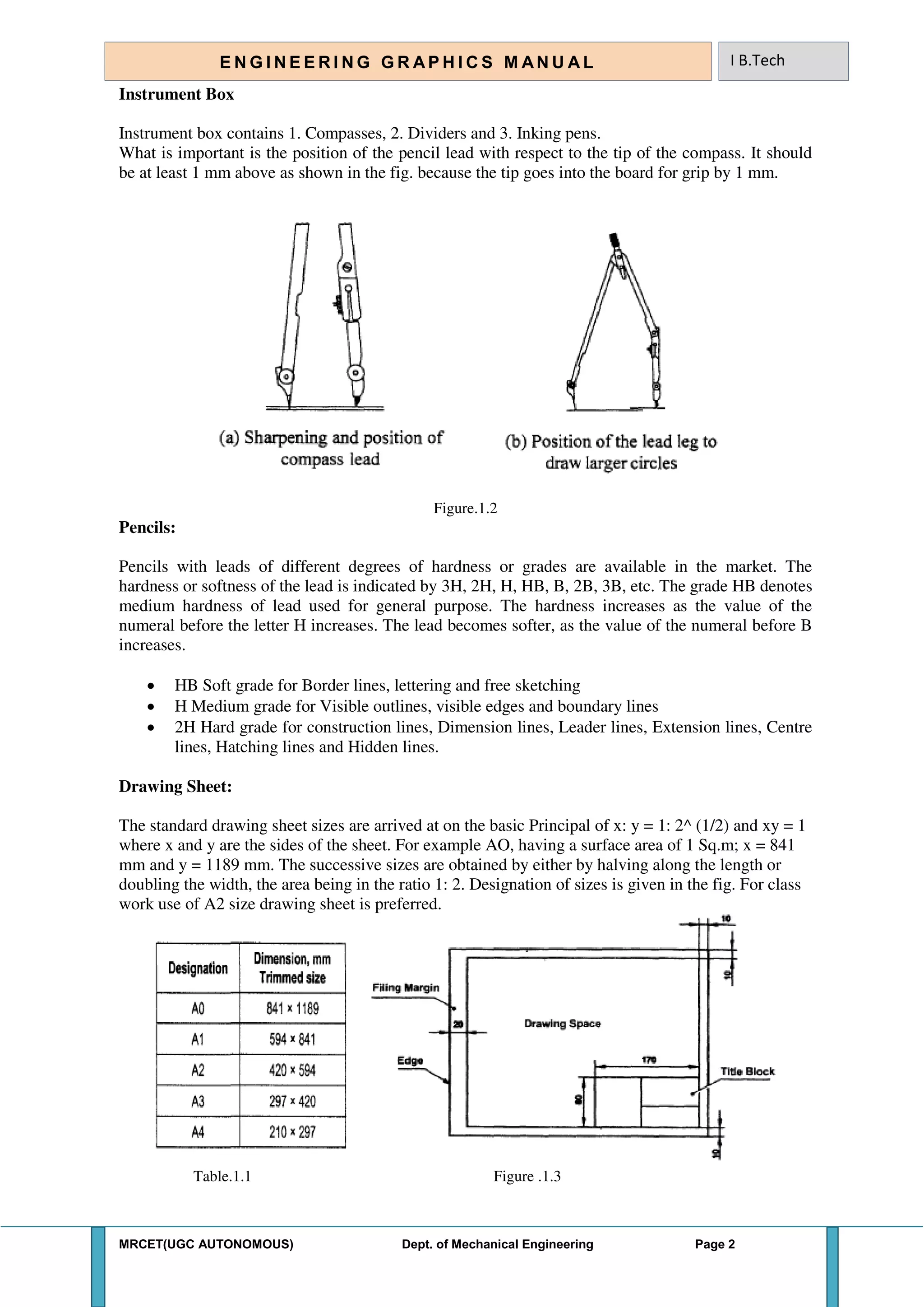 MRCET(UGC AUTONOMOUS) Dept. of Mechanical Engineering Page 2
E N G I N E E R I N G G R A P H I C S M AN U A L I B.Tech
Instrument Box
Instrument box contains 1. Compasses, 2. Dividers and 3. Inking pens.
What is important is the position of the pencil lead with respect to the tip of the compass. It should
be at least 1 mm above as shown in the fig. because the tip goes into the board for grip by 1 mm.
Figure.1.2
Pencils:
Pencils with leads of different degrees of hardness or grades are available in the market. The
hardness or softness of the lead is indicated by 3H, 2H, H, HB, B, 2B, 3B, etc. The grade HB denotes
medium hardness of lead used for general purpose. The hardness increases as the value of the
numeral before the letter H increases. The lead becomes softer, as the value of the numeral before B
increases.
 HB Soft grade for Border lines, lettering and free sketching
 H Medium grade for Visible outlines, visible edges and boundary lines
 2H Hard grade for construction lines, Dimension lines, Leader lines, Extension lines, Centre
lines, Hatching lines and Hidden lines.
Drawing Sheet:
The standard drawing sheet sizes are arrived at on the basic Principal of x: y = 1: 2^ (1/2) and xy = 1
where x and y are the sides of the sheet. For example AO, having a surface area of 1 Sq.m; x = 841
mm and y = 1189 mm. The successive sizes are obtained by either by halving along the length or
doubling the width, the area being in the ratio 1: 2. Designation of sizes is given in the fig. For class
work use of A2 size drawing sheet is preferred.
Table.1.1 Figure .1.3
 