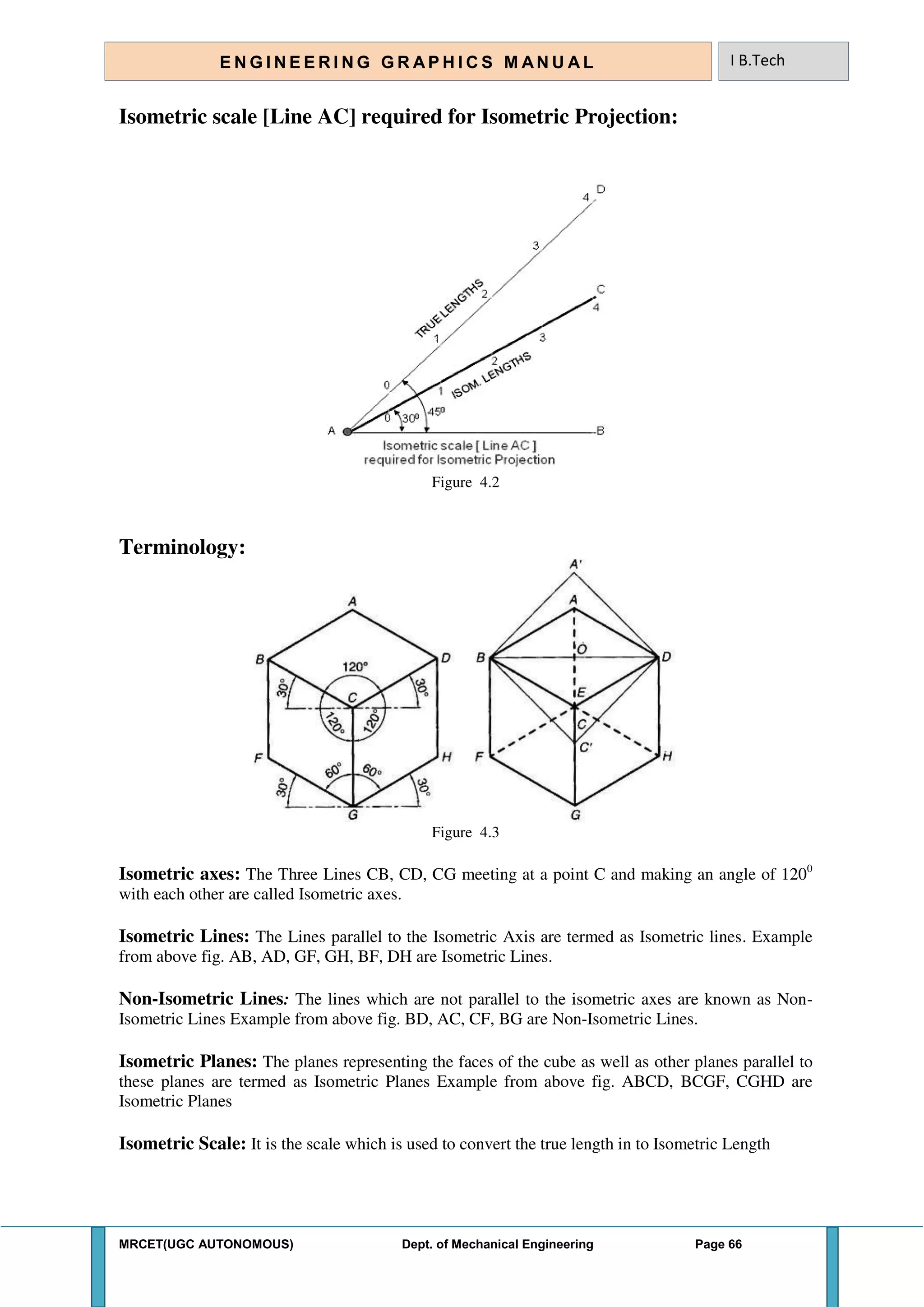 MRCET(UGC AUTONOMOUS) Dept. of Mechanical Engineering Page 66
E N G I N E E R I N G G R A P H I C S M AN U A L I B.Tech
Isometric scale [Line AC] required for Isometric Projection:
Figure 4.2
Terminology:
Figure 4.3
Isometric axes: The Three Lines CB, CD, CG meeting at a point C and making an angle of 1200
with each other are called Isometric axes.
Isometric Lines: The Lines parallel to the Isometric Axis are termed as Isometric lines. Example
from above fig. AB, AD, GF, GH, BF, DH are Isometric Lines.
Non-Isometric Lines: The lines which are not parallel to the isometric axes are known as Non-
Isometric Lines Example from above fig. BD, AC, CF, BG are Non-Isometric Lines.
Isometric Planes: The planes representing the faces of the cube as well as other planes parallel to
these planes are termed as Isometric Planes Example from above fig. ABCD, BCGF, CGHD are
Isometric Planes
Isometric Scale: It is the scale which is used to convert the true length in to Isometric Length
 