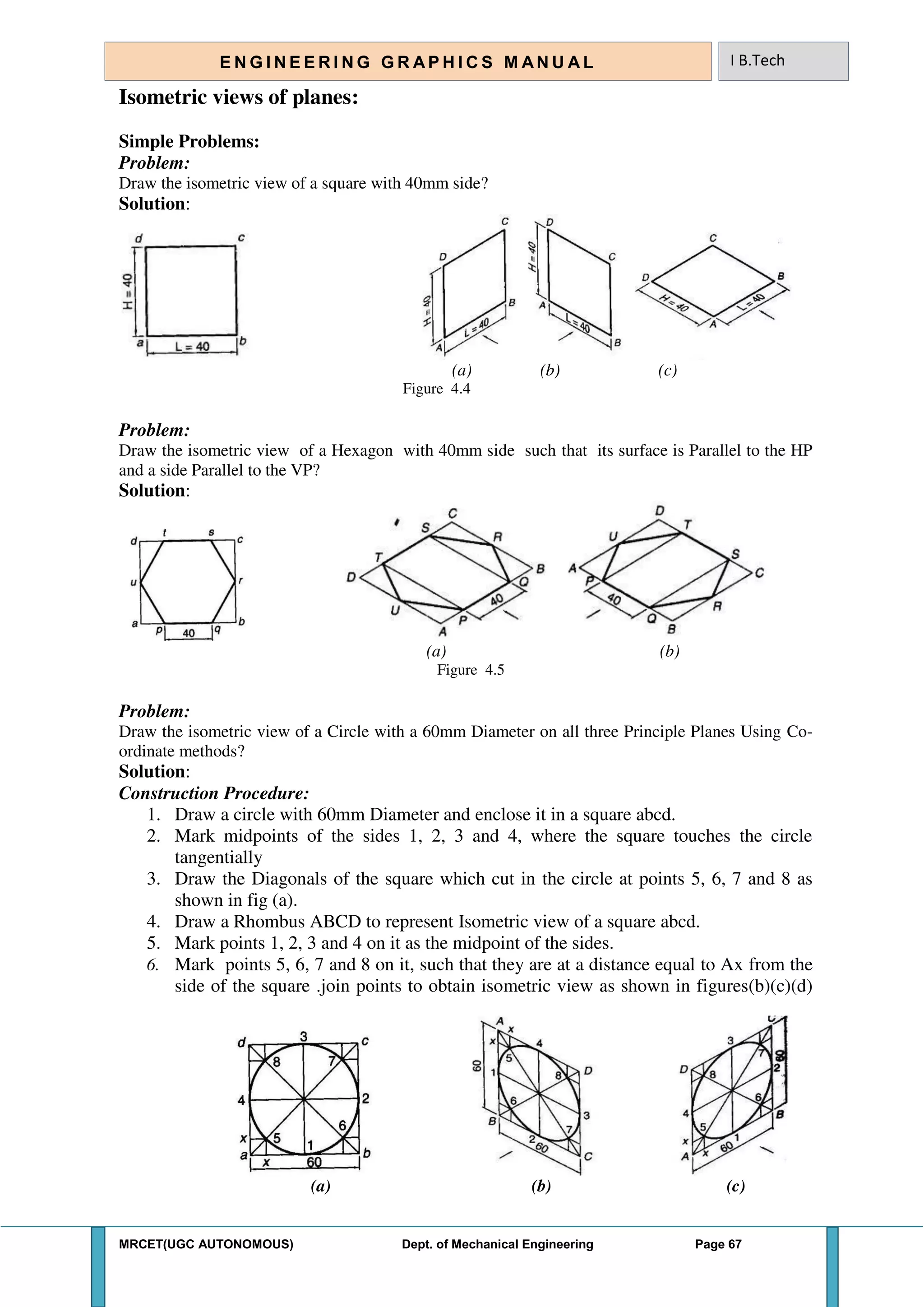 MRCET(UGC AUTONOMOUS) Dept. of Mechanical Engineering Page 67
E N G I N E E R I N G G R A P H I C S M AN U A L I B.Tech
Isometric views of planes:
Simple Problems:
Problem:
Draw the isometric view of a square with 40mm side?
Solution:
(a) (b) (c)
Figure 4.4
Problem:
Draw the isometric view of a Hexagon with 40mm side such that its surface is Parallel to the HP
and a side Parallel to the VP?
Solution:
(a) (b)
Figure 4.5
Problem:
Draw the isometric view of a Circle with a 60mm Diameter on all three Principle Planes Using Co-
ordinate methods?
Solution:
Construction Procedure:
1. Draw a circle with 60mm Diameter and enclose it in a square abcd.
2. Mark midpoints of the sides 1, 2, 3 and 4, where the square touches the circle
tangentially
3. Draw the Diagonals of the square which cut in the circle at points 5, 6, 7 and 8 as
shown in fig (a).
4. Draw a Rhombus ABCD to represent Isometric view of a square abcd.
5. Mark points 1, 2, 3 and 4 on it as the midpoint of the sides.
6. Mark points 5, 6, 7 and 8 on it, such that they are at a distance equal to Ax from the
side of the square .join points to obtain isometric view as shown in figures(b)(c)(d)
(a) (b) (c)
 